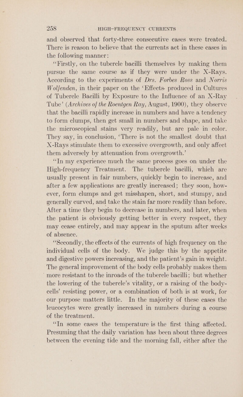 and observed that forty-three consecutive cases were treated. There is reason to believe that the currents act in these cases in the following manner: “Firstly, on the tubercle bacilli themselves by making them pursue the same course as if they were under the X-Rays. According to the experiments of Drs. Forbes Ross and Norris Wolfenden, in their paper on the ‘Effects: produced in Cultures of Tubercle Bacilli by Exposure to the Influence of an X-Ray Tube’ (Archives of the Roentgen Ray, August, 1900), they observe that the bacilli rapidly increase in numbers and have a tendency to form clumps, then get small in numbers and shape, and take the microscopical stains very readily, but are pale in color. They say, in conclusion, ‘There is not the smallest doubt that X-Rays stimulate them to excessive overgrowth, and only affect them adversely by attenuation from overgrowth.’ “In my experience much the same process goes on under the High-frequency Treatment. The tubercle bacilli, which are usually present in fair numbers, quickly begin to increase, and after a few applications are greatly increased; they soon, how- ever, form clumps and get misshapen, short, and stumpy, and generally curved, and take the stain far more readily than before. After a time they begin to decrease in numbers, and later, when the patient is obviously getting better in every respect, they may cease entirely, and may appear in the sputum after weeks of absence. “Secondly, the effects of the currents of high frequency on the individual cells of the body. We judge this by the appetite and digestive powers increasing, and the patient’s gain in weight. The general improvement of the body cells probably makes them ‘more resistant to the inroads of the tubercle bacilli; but whether the lowering of the tubercle’s vitality, or a raising of the body- cells’ resisting power, or a combination of both is at work, for our purpose matters little. In the majority of these cases the leucocytes were greatly increased in numbers during a course of the treatment. “In some cases the temperature is the first thing affected. Presuming that the daily variation has been about three degrees between the evening tide and the morning fall, either after the