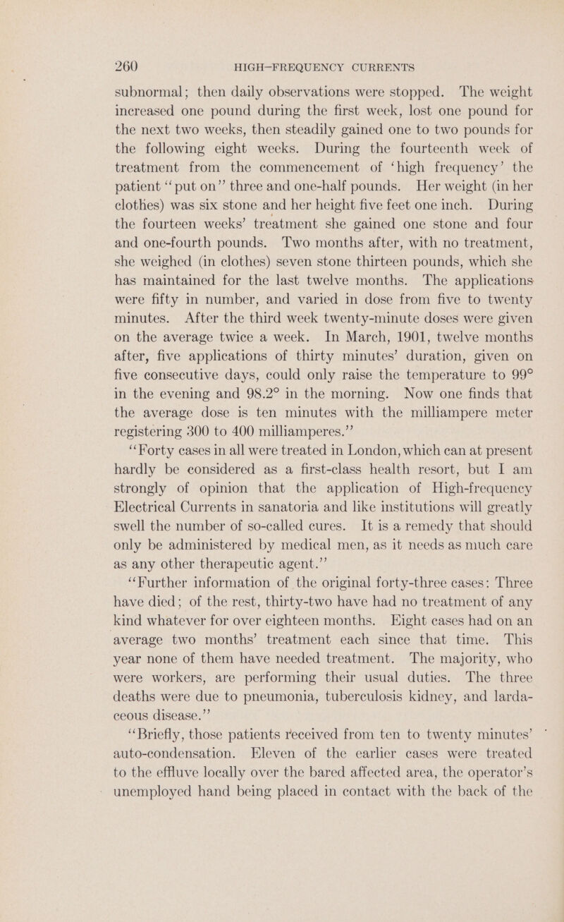 subnormal; then daily observations were stopped. The weight increased one pound during the first week, lost one pound for the next two weeks, then steadily gained one to two pounds for the following eight weeks. During the fourteenth week of treatment from the commencement of ‘high frequency’ the patient ‘‘put on” three and one-half pounds. Her weight (in her clothes) was six stone and her height five feet one inch. During the fourteen weeks’ treatment she gained one stone and four and one-fourth pounds. ‘T'wo months after, with no treatment, she weighed (in clothes) seven stone thirteen pounds, which she has maintained for the last twelve months. The applications were fifty in number, and varied in dose from five to twenty minutes. After the third week twenty-minute doses were given on the average twice a week. In March, 1901, twelve months after, five applications of thirty minutes’ duration, given on five consecutive days, could only raise the temperature to 99° in the evening and 98.2° in the morning. Now one finds that the average dose is ten minutes with the milliampere meter registering 300 to 400 milliamperes.”’ ‘“‘Horty cases in all were treated in London, which can at present hardly be eonsidered as a first-class health resort, but I am strongly of opinion that the application of High-frequency Electrical Currents in sanatoria and like institutions will greatly swell the number of so-called cures. It 1s a remedy that should only be administered by medical men, as it needs as much care as any other therapeutic agent.’”’ “Further information of the original forty-three cases: Three have died; of the rest, thirty-two have had no treatment of any kind whatever for over eighteen months. Eight cases had on an average two months’ treatment each since that time. This year none of them have needed treatment. The majority, who were workers, are performing their usual duties. The three deaths were due to pneumonia, tuberculosis kidney, and larda- ceous disease.”’ “Briefly, those patients received from ten to twenty minutes’ auto-condensation. Eleven of the earlier cases were treated to the effluve locally over the bared affected area, the operator’s - unemployed hand being placed in contact with the back of the