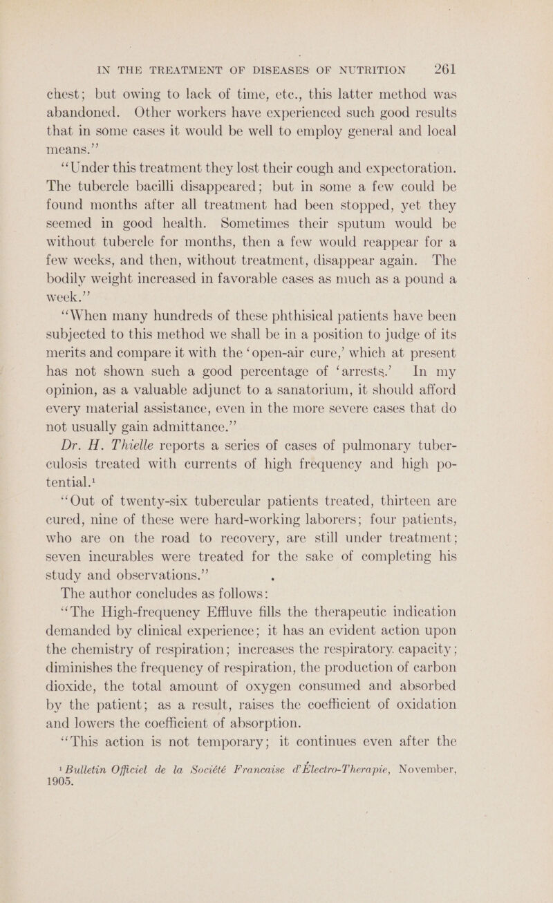 chest; but owing to lack of time, ete., this latter method was abandoned. Other workers have experienced such good results that in some cases it would be well to employ general and local means.” “Under this treatment they lost their cough and expectoration. The tubercle bacilli disappeared; but in some a few could be found months after all treatment had been stopped, yet they seemed in good health. Sometimes their sputum would be without tubercle for months, then a few would reappear for a few weeks, and then, without treatment, disappear again. The bodily weight increased in favorable cases as much as a pound a week.” “When many hundreds of these phthisical patients have been subjected to this method we shall be in a position to judge of its merits and compare it with the ‘open-air cure,’ which at present has not shown such a good percentage of ‘arrests. In my opinion, as a valuable adjunct to a sanatorium, it should afford every material assistance, even in the more severe cases that do not usually gain admittance.”’ Dr. H. Thielle reports a series of cases of pulmonary tuber- culosis treated with currents of high frequency and high po- tential. “Out of twenty-six tubercular patients treated, thirteen are cured, nine of these were hard-working laborers; four patients, who are on the road to recovery, are still under treatment; seven incurables were treated for the sake of completing his study and observations.” é The author concludes as follows: “The High-frequency Effluve fills the therapeutic indication demanded by clinical experience; it has an evident action upon the chemistry of respiration; increases the respiratory. capacity ; diminishes the frequency of respiration, the production of carbon dioxide, the total amount of oxygen consumed and absorbed by the patient; as a result, raises the coefficient of oxidation and lowers the coefficient of absorption. “This action is not temporary; it continues even after the 1 Bulletin Offictel de la Société Francaise @ Electro-T herapie, November,