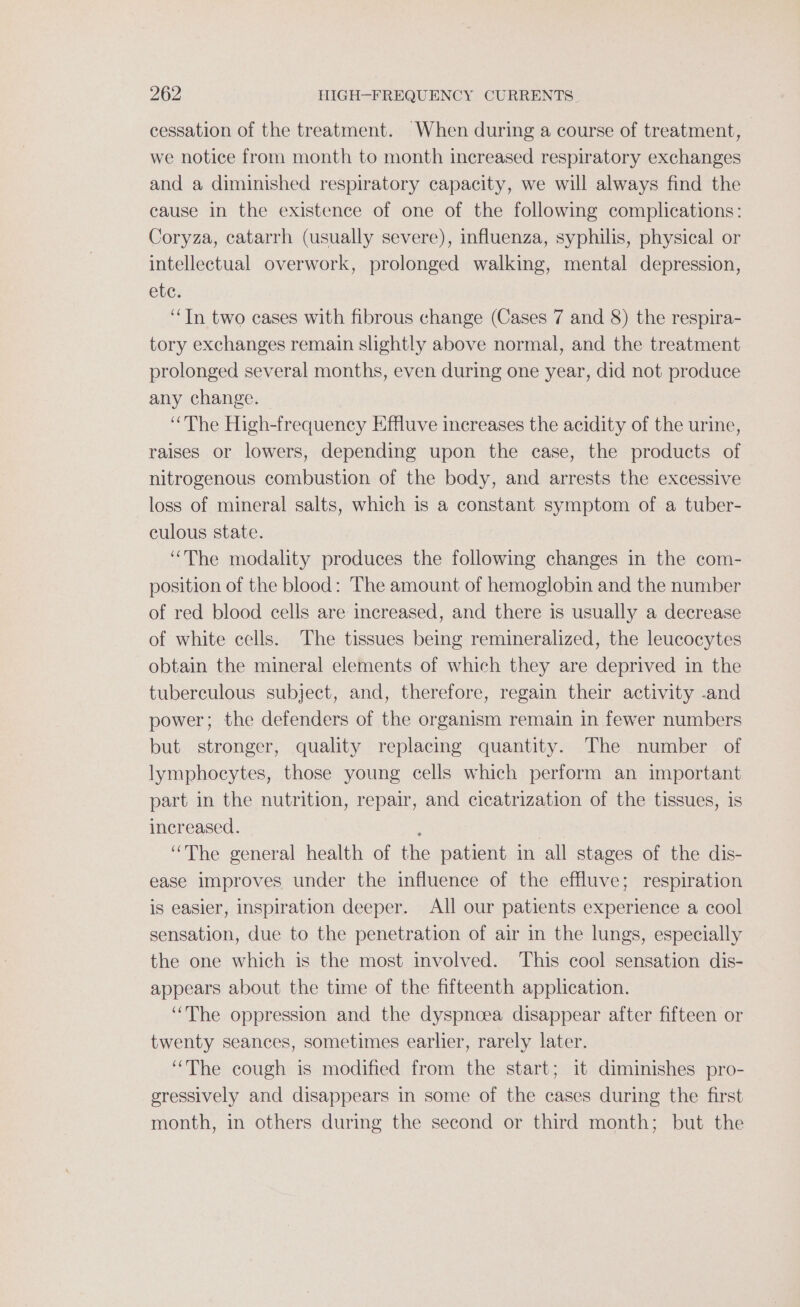 cessation of the treatment. When during a course of treatment, we notice from month to month increased respiratory exchanges and a diminished respiratory capacity, we will always find the cause in the existence of one of the following complications: Coryza, catarrh (usually severe), influenza, syphilis, physical or intellectual overwork, prolonged walking, mental depression, etc. “Tn two cases with fibrous change (Cases 7 and 8) the respira- tory exchanges remain slightly above normal, and the treatment prolonged several months, even during one year, did not produce any change. “The High-frequency Effluve increases the acidity of the urine, raises or lowers, depending upon the case, the products of nitrogenous combustion of the body, and arrests the excessive loss of mineral salts, which is a constant symptom of a tuber- culous state. “The modality produces the following changes in the com- position of the blood: The amount of hemoglobin and the number of red blood cells are increased, and there is usually a decrease of white cells. The tissues being remineralized, the leucocytes obtain the mineral elements of which they are deprived in the tuberculous subject, and, therefore, regain their activity -and power; the defenders of the organism remain in fewer numbers but stronger, quality replacing quantity. The number of lymphocytes, those young cells which perform an important part in the nutrition, repair, and cicatrization of the tissues, is increased. : “The general health of the patient in all stages of the dis- ease improves under the influence of the effluve; respiration is easier, Inspiration deeper. All our patients experience a cool sensation, due to the penetration of air in the lungs, especially the one which is the most involved. This cool sensation dis- appears about the time of the fifteenth application. “The oppression and the dyspnoea disappear after fifteen or twenty seances, sometimes earlier, rarely later. “The cough is modified from the start; it diminishes pro- gressively and disappears in some of the cases during the first month, in others during the second or third month; but the