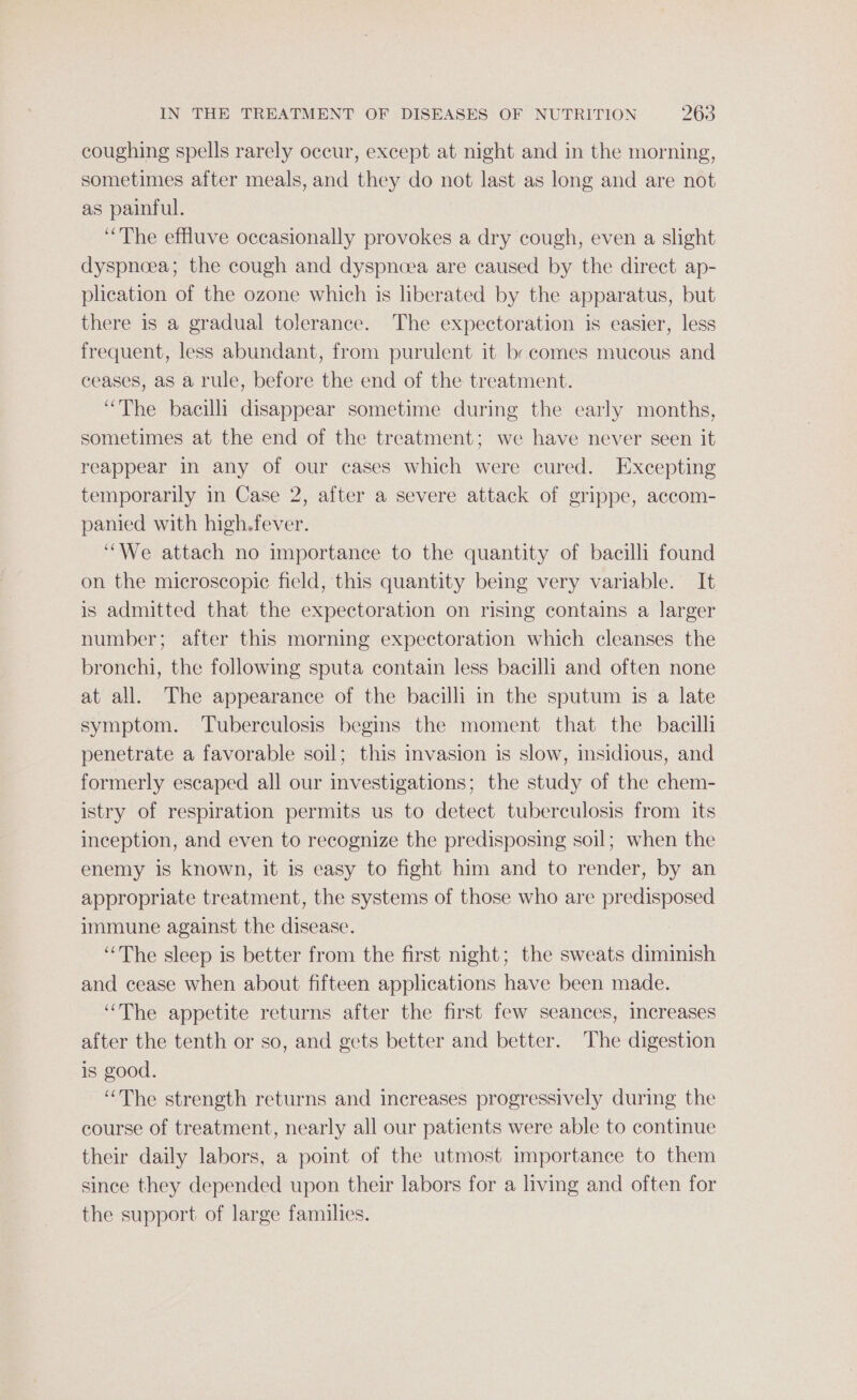 coughing spells rarely occur, except at night and in the morning, sometimes after meals, and they do not last as long and are not as painful. “The effluve occasionally provokes a dry cough, even a slight dyspnoea; the cough and dyspnoea are caused by the direct ap- plication of the ozone which is liberated by the apparatus, but there is a gradual tolerance. The expectoration is easier, less frequent, less abundant, from purulent it br comes mucous and ceases, aS a rule, before the end of the treatment. “The bacilli disappear sometime during the early months, sometimes at the end of the treatment; we have never seen it reappear in any of our cases which were cured. Excepting temporarily in Case 2, after a severe attack of grippe, accom- panied with high.fever. “We attach no importance to the quantity of bacilli found on the microscopic field, this quantity being very variable. It is admitted that the expectoration on rising contains a larger number; after this morning expectoration which cleanses the bronchi, the following sputa contain less bacilli and often none at all. The appearance of the bacilli in the sputum is a late symptom. Tuberculosis begins the moment that the bacilli penetrate a favorable soil; this invasion is slow, insidious, and formerly escaped all our investigations; the study of the chem- istry of respiration permits us to detect tuberculosis from its inception, and even to recognize the predisposing soil; when the enemy is known, it is easy to fight him and to render, by an appropriate treatment, the systems of those who are predisposed immune against the disease. “The sleep is better from the first night; the sweats diminish and cease when about fifteen applications have been made. “The appetite returns after the first few seances, increases after the tenth or so, and gets better and better. The digestion is good. “The strength returns and increases progressively during the course of treatment, nearly all our patients were able to continue their daily labors, a point of the utmost importance to them since they depended upon their labors for a living and often for the support of large families.