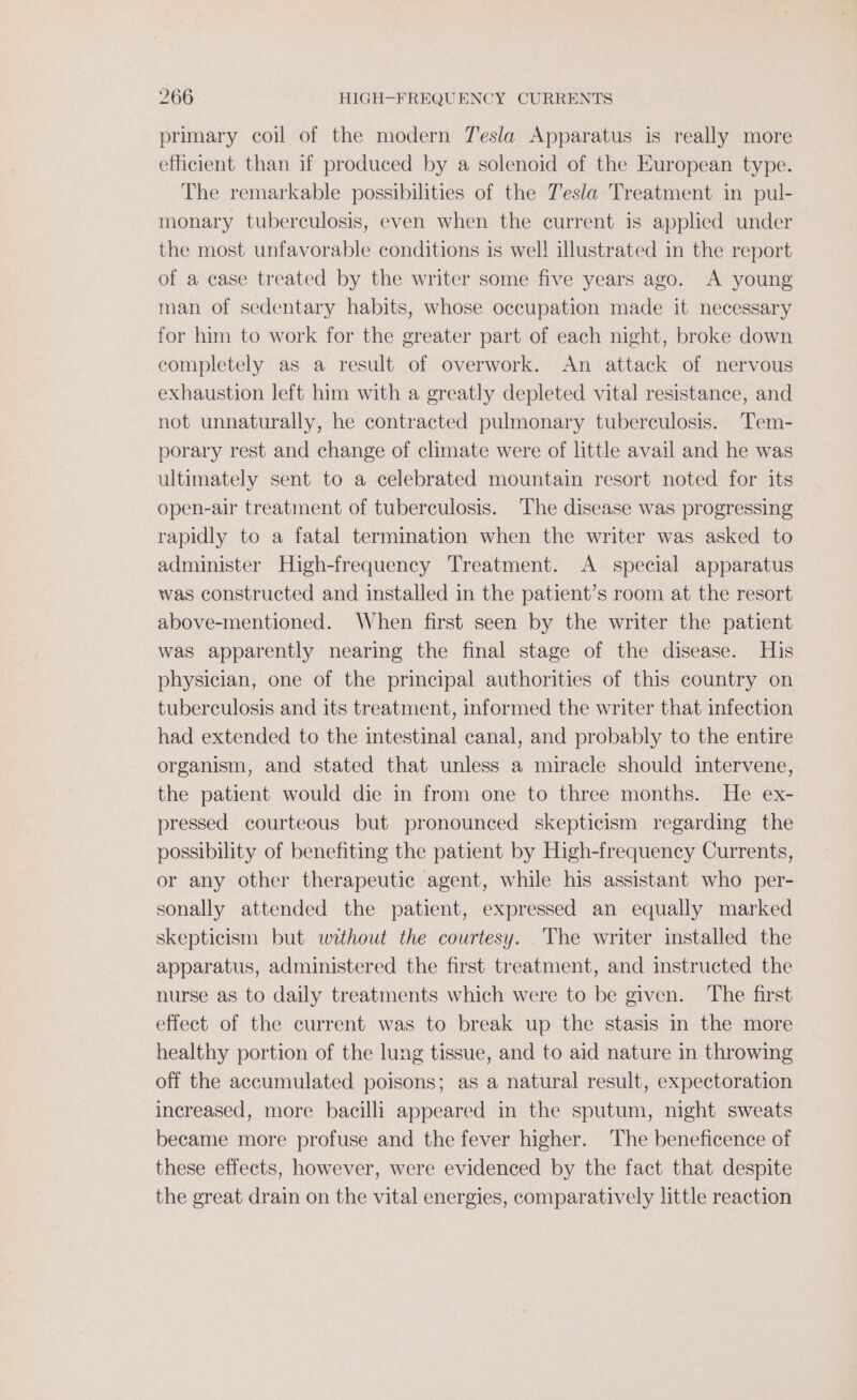 primary coil of the modern Tesla Apparatus is really more efficient than if produced by a solenoid of the European type. The remarkable possibilities of the Tesla Treatment in pul- monary tuberculosis, even when the current is applied under the most unfavorable conditions is wel! illustrated in the report of a case treated by the writer some five years ago. A young man of sedentary habits, whose occupation made it necessary for him to work for the greater part of each night, broke down completely as a result of overwork. An attack of nervous exhaustion left him with a greatly depleted vital resistance, and not unnaturally, he contracted pulmonary tuberculosis. Tem- porary rest and change of climate were of little avail and he was ultimately sent to a celebrated mountain resort noted for its open-air treatment of tuberculosis. ‘The disease was progressing rapidly to a fatal termination when the writer was asked to administer High-frequency Treatment. A special apparatus was constructed and installed in the patient’s room at the resort above-mentioned. When first seen by the writer the patient was apparently nearing the final stage of the disease. His physician, one of the principal authorities of this country on tuberculosis and its treatment, informed the writer that infection had extended to the intestinal canal, and probably to the entire organism, and stated that unless a miracle should intervene, the patient would die in from one to three months. He ex- pressed courteous but pronounced skepticism regarding the possibility of benefiting the patient by High-frequency Currents, or any other therapeutic agent, while his assistant who per- sonally attended the patient, expressed an equally marked skepticism but without the courtesy. The writer installed the apparatus, administered the first treatment, and instructed the nurse as to daily treatments which were to be given. The first effect of the current was to break up the stasis in the more healthy portion of the lung tissue, and to aid nature in throwing off the accumulated poisons; as a natural result, expectoration increased, more bacilli appeared in the sputum, night sweats became more profuse and the fever higher. The beneficence of these effects, however, were evidenced by the fact that despite the great drain on the vital energies, comparatively little reaction