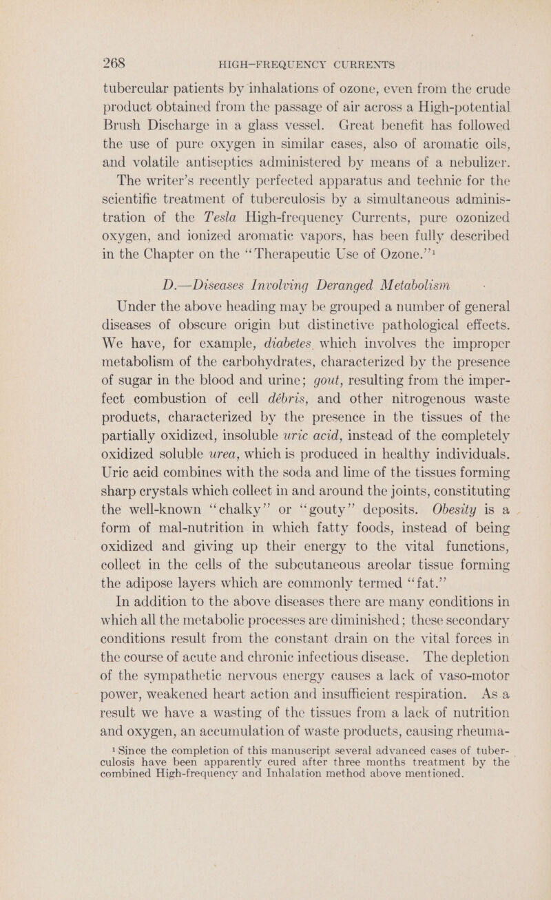tubercular patients by inhalations of ozone, even from the crude product obtained from the passage of air across a High-potential Brush Discharge in a glass vessel. Great benefit has followed the use of pure oxygen in similar cases, also of aromatic oils, and volatile antiseptics administered by means of a nebulizer. The writer’s recently perfected apparatus and technic for the scientific treatment of tuberculosis by a simultaneous adminis- tration of the Tesla High-frequency Currents, pure ozonized oxygen, and ionized aromatic vapors, has been fully described in the Chapter on the ‘Therapeutic Use of Ozone.” D.—Diseases Involving Deranged Metabolism Under the above heading may be grouped a number of general diseases of obscure origin but distinctive pathological effects. We have, for example, diabetes. which involves the improper metabolism of the carbohydrates, characterized by the presence of sugar in the blood and urine; gout, resulting from the imper- fect combustion of cell débris, and other nitrogenous waste products, characterized by the presence in the tissues of the partially oxidized, insoluble uric acid, instead of the completely oxidized soluble wrea, which is produced in healthy individuals. Uric acid combines with the soda and lime of the tissues forming sharp crystals which collect in and around the joints, constituting the well-known “chalky” or “gouty” deposits. Obesity is a. form of mal-nutrition in which fatty foods, instead of being oxidized and giving up their energy to the vital functions, collect in the cells of the subcutaneous areolar tissue forming the adipose layers which are commonly termed “‘fat.”’ In addition to the above diseases there are many conditions in which all the metabolic processes are diminished ; these secondary conditions result from the constant drain on the vital forces in the course of acute and chronic infectious disease. The depletion of the sympathetic nervous energy causes a lack of vaso-motor power, weakened heart action and insufficient respiration. Asa result we have a wasting of the tissues from a lack of nutrition and oxygen, an accumulation of waste products, causing rheuma- 1 Since the completion of this manuscript several advanced cases of tuber-_ culosis have been apparently cured after three months treatment by the combined High-frequency and Inhalation method above mentioned.