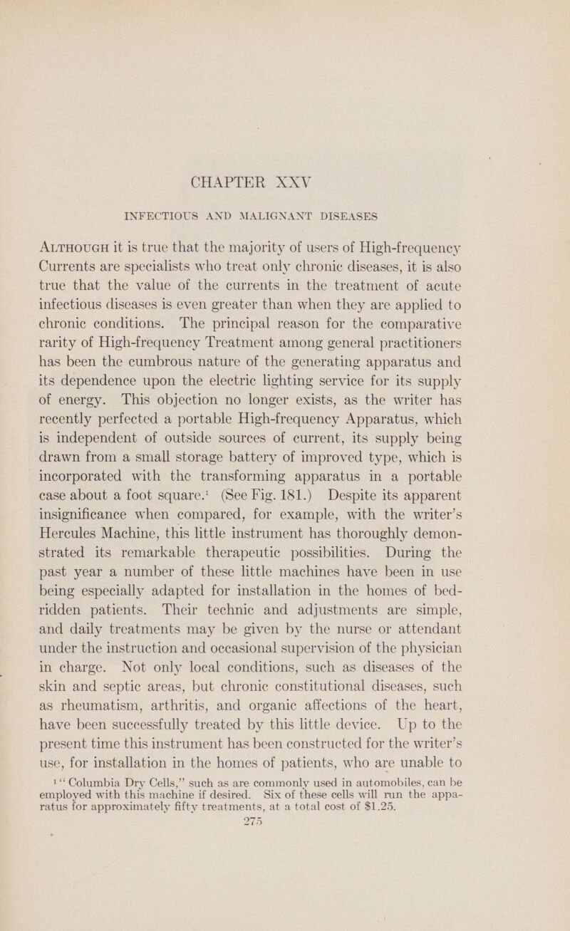INFECTIOUS AND MALIGNANT DISEASES ALTHOUGH it is true that the majority of users of High-frequency Currents are specialists who treat only chronic diseases, it is also true that the value of the currents in the treatment of acute infectious diseases 1s even greater than when they are applied to chronic conditions. The principal reason for the comparative rarity of High-frequency Treatment among general practitioners has been the cumbrous nature of the generating apparatus and its dependence upon the electric lighting service for its supply of energy. This objection no longer exists, as the writer has recently perfected a portable High-frequency Apparatus, which is independent of outside sources of current, its supply being drawn from a small storage battery of improved type, which is incorporated with the transforming apparatus in a_ portable case about a foot square.’ (See Fig. 181.) Despite its apparent insignificance when compared, for example, with the writer’s Hercules Machine, this little instrument has thoroughly demon- strated its remarkable therapeutic possibilities. During the past year a number of these little machines have been in use being especially adapted for installation in the homes of bed- ridden patients. Their technic and adjustments are simple, and daily treatments may be given by the nurse or attendant under the instruction and occasional supervision of the physician in charge. Not only local conditions, such as diseases of the skin and septic areas, but chronic constitutional diseases, such as rheumatism, arthritis, and organic affections of the heart, have been successfully treated by this little device. Up to the present time this instrument has been constructed for the writer’s use, for installation in the homes of patients, who are unable to 1“ Columbia Dry Cells,” such as are commonly used in automobiles, can be employed with this machine if desired. Six of these cells will run the appa- ratus for approximately fifty treatments, at a total cost of $1.25.