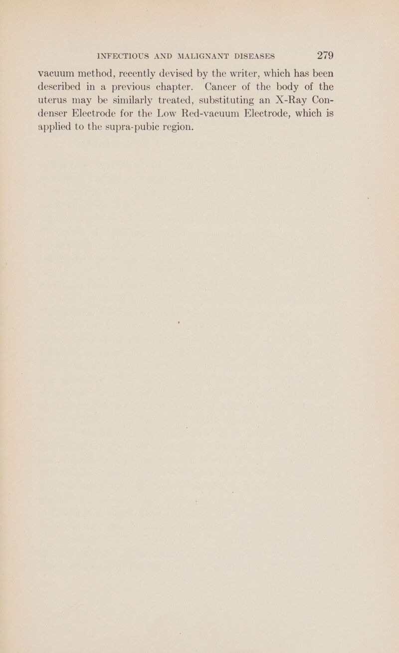 vacuum method, recently devised by the writer, which has been described in a previous chapter. Cancer of the body of the uterus may be similarly treated, substituting an X-Ray Con- denser Electrode for the Low Red-vacuum Electrode, which is applied to the supra-pubie region.