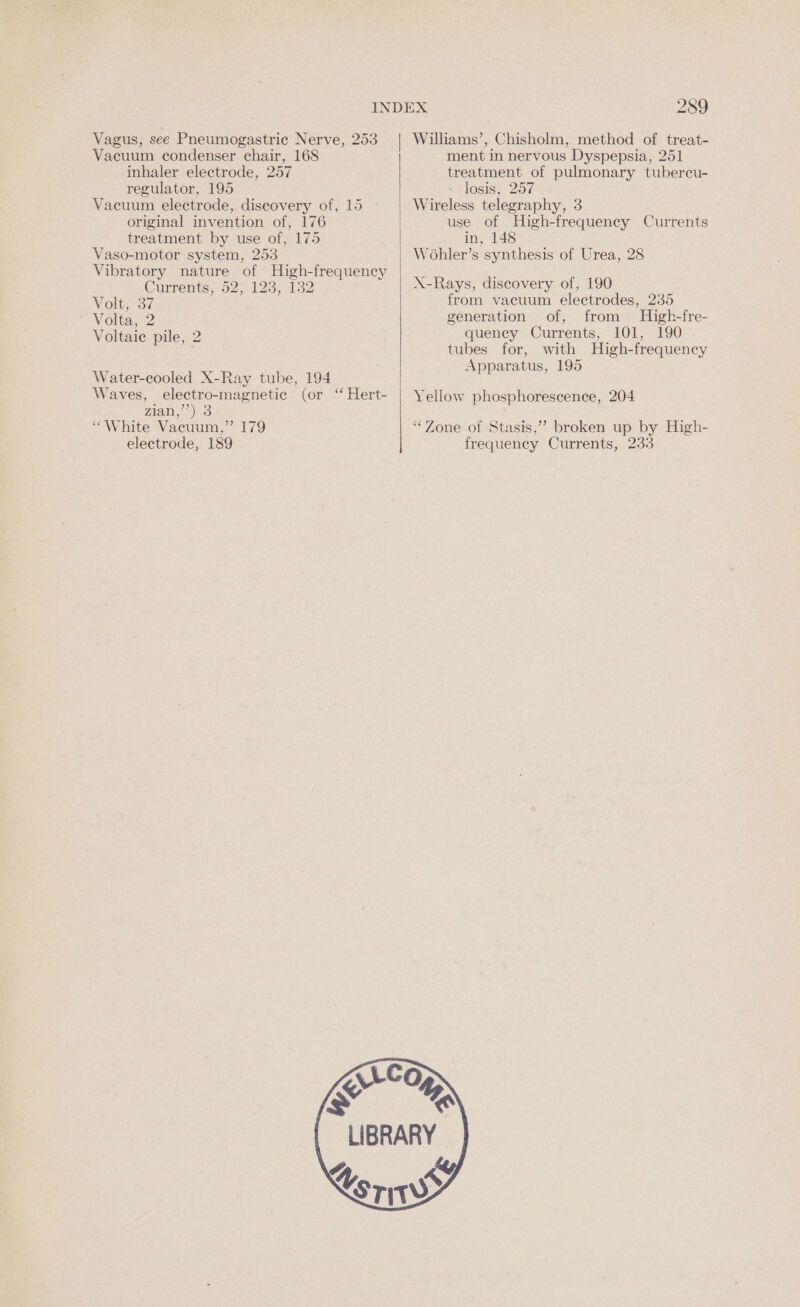 Vagus, see Pneumogastric Nerve, 253 Vacuum condenser chair, 168 inhaler electrode, 257 regulator, 195 Vacuum electrode, discovery of, 15 original invention of, 176 treatment by use of, 175 Vaso-motor system, 253 Vibratory nature of High-frequency Currents. 02,123;.132 Volt; 37 Volta, 2 Voltaic pile, 2 Water-cooled X-Ray tube, 194 Waves, electro-magnetic (or “ Hert- Ziad, 3 “White Vacuum,” 179 electrode, 189 Xs 289 ment in nervous Dyspepsia, 251 treatment of pulmonary tubercu- losis, 257 Wireless telegraphy, 3 use of High-frequency Currents in, 148 WoOhler’s synthesis of Urea, 28 X-Rays, discovery of, 190 from vacuum electrodes, 235 generation of, from High-fre- quency Currents, 101, 190 tubes for, with High-frequency Apparatus, 195 Yellow phosphorescence, 204 ‘“‘Zone of Stasis,” broken up by High- frequency Currents, 233