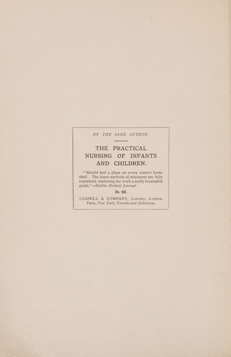 BY THE SAME AUTHOR. THE PRACTICAL NURSING OF INFANTS AND CHILDREN. ‘‘ Should find a place on every nurse’s book- shelf. The latest methods of treatment are fully explained, rendering the work a really invaluable guide.”—Dublin Medical Journal. 3s. 6d. CASSELL &amp; COMPANY, Limitep, London, Paris, New York, Toronto and Melbourne.