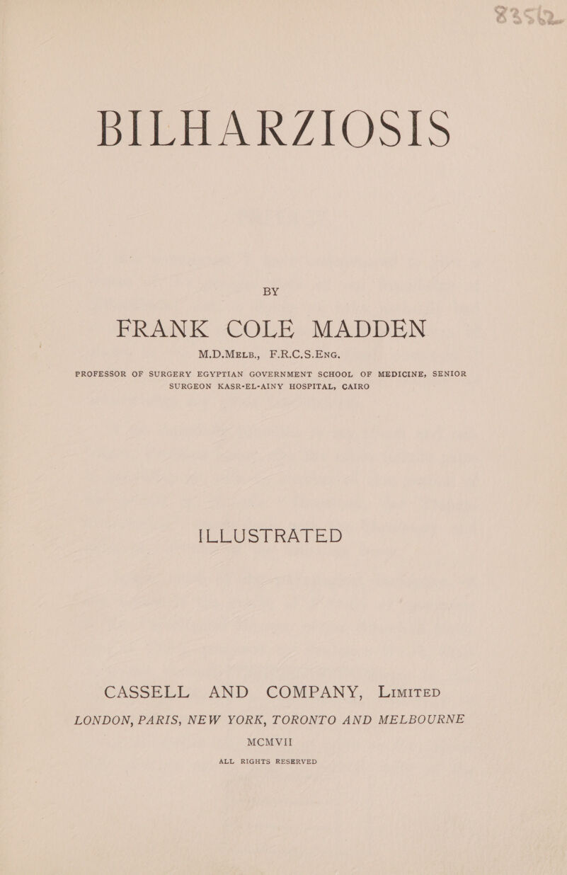 BY FRANK COLE MADDEN M.D.MELB., F.R.C.S.ENG, PROFESSOR OF SURGERY EGYPTIAN GOVERNMENT SCHOOL OF MEDICINE, SENIOR SURGEON KASR-EL-AINY HOSPITAL, CAIRO [LLUST RATED CASSELL» AND COMPANY, Limirep LONDON, PARIS, NEW YORK, TORONTO AND MELBOURNE MCMVII ALL RIGHTS RESERVED