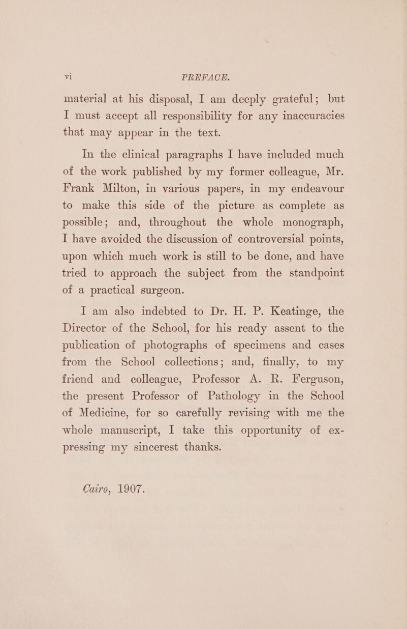 material at his disposal, I am deeply grateful; but I must accept all responsibility for any inaccuracies that may appear in the text. In the clinical paragraphs I have included much of the work published by my former colleague, Mr. Frank Milton, in various papers, In my endeavour to make this side of the picture as complete as possible; and, throughout the whole monograph, I have avoided the discussion of controversial points, upon which much work is still to be done, and have tried to approach the subject from the standpoint of a practical surgeon. I am also indebted to Dr. H. P. Keatinge, the Director of the School, for his ready assent to the publication of photographs of specimens and cases from the School collections; and, finally, to my friend and colleague, Professor A. RK. Ferguson, the present Professor of Pathology in the School of Medicine, for so carefully revisimg with me the whole manuscript, I take this opportunity of ex- pressing my sincerest thanks. Cairo, 1907.