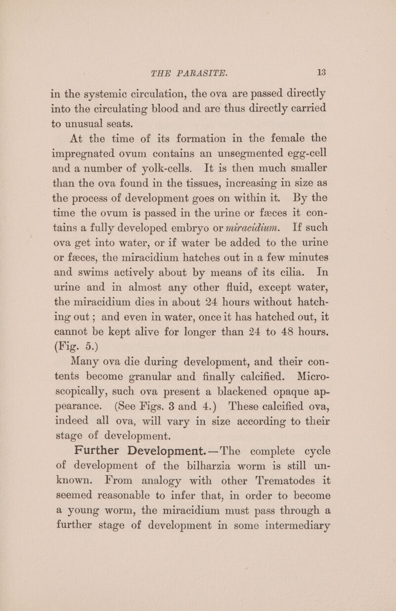in the systemic circulation, the ova are passed directly into the circulating blood and are thus directly carried to unusual seats. At the time of its formation in the female the impregnated ovum contains an unsegmented egg-cell and a number of yolk-cells. It is then much smaller than the ova found in the tissues, increasing in size as the process of development goes on within it. By the time the ovum is passed in the urine or feces it con- tains a fully developed embryo or miracidium. If such ova get into water, or if water be added to the urine or feces, the miracidium hatches out in a few minutes and swims actively about by means of its cilia. In urine and in almost any other fluid, except water, the miracidium dies in about 24 hours without hatch- ing out; and even in water, once it has hatched out, it cannot be kept alive for longer than 24 to 48 hours. (Fig. 5.) Many ova die during development, and their con- tents become granular and finally calcified. Micro- scopically, such ova present a blackened opaque ap- pearance. (See Figs. 3 and 4.) These calcified ova, indeed all ova, will vary in size according to their stage of development. Further Development.—The complete cycle of development of the bilharzia worm is still un- known. From analogy with other Trematodes it seemed reasonable to infer that, in order to become a young worm, the miracidium must pass through a further stage of development in some intermediary