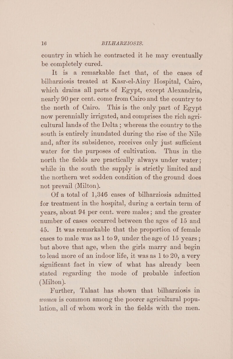 country in which he contracted it he may eventually be completely cured. It is a remarkable fact that, of the cases of bilharziosis treated at Kasr-el-Ainy Hospital, Cairo, which drains all parts of Egypt, except Alexandria, nearly 90 per cent. come from Cairo and the country to the north of Cairo. This is the only part of Egypt now perennially irrigated, and comprises the rich agri- cultural lands of the Delta ; whereas the country to the south is entirely inundated during the rise of the Nile and, after its subsidence, receives only just sufficient water for the purposes of cultivation. Thus in the north the fields are practically always under water; while in the south the supply is strictly limited and the northern wet sodden condition of the ground does not prevail (Milton). Of a total of 1,346 cases of bilharziosis admitted for treatment in the hospital, during a certain term of years, about 94 per cent. were males; and the greater number of cases occurred between the ages of 15 and 45. It was remarkable that the proportion of female cases to male was as 1 to 9, under the age of 15 years; but above that age, when the girls marry and begin to lead more of an indoor life, it was as 1 to 20, a very significant fact in view of what has already been stated regarding the mode of probable infection (Milton). Further, Talaat has shown that bilharziosis in women is common among the poorer agricultural popu- lation, all of whom work in the fields with the men.