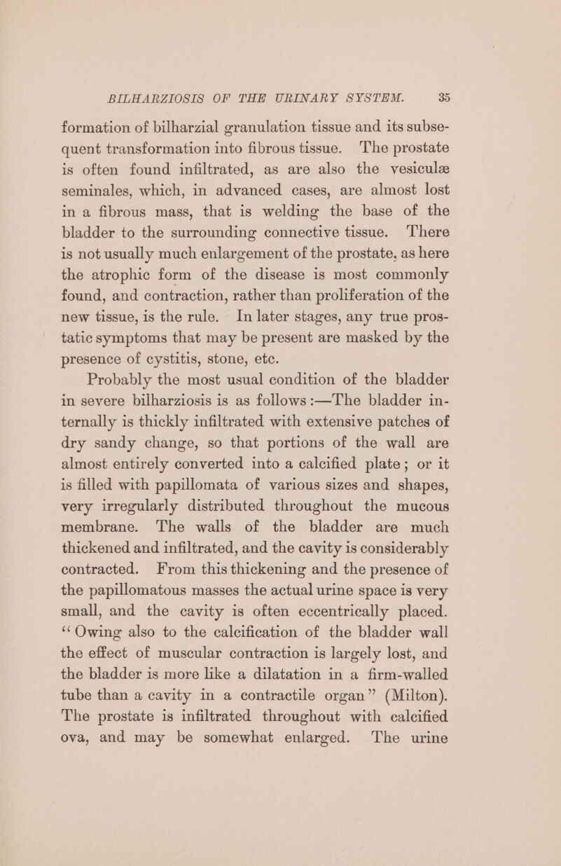 formation of bilharzial granulation tissue and its subse- quent transformation into fibrous tissue. The prostate is often found infiltrated, as are also the vesicule seminales, which, in advanced cases, are almost lost in a fibrous mass, that is welding the base of the bladder to the surrounding connective tissue. There is not usually much enlargement of the prostate, as here the atrophic form of the disease is most commonly found, and contraction, rather than proliferation of the new tissue, is the rule. In later stages, any true pros- tatic symptoms that may be present are masked by the presence of cystitis, stone, etc. Probably the most usual condition of the bladder in severe bilharziosis is as follows :—The bladder in- ternally is thickly infiltrated with extensive patches of dry sandy change, so that portions of the wall are almost entirely converted into a calcified plate; or it is filled with papillomata of various sizes and shapes, very irregularly distributed throughout the mucous membrane. The walls of the bladder are much thickened and infiltrated, and the cavity 1s considerably contracted. From this thickening and the presence of the papillomatous masses the actual urine space is very small, and the cavity is often eccentrically placed. ‘‘Owing also to the calcification of the bladder wall the effect of muscular contraction is largely lost, and the bladder is more like a dilatation in a firm-walled tube than a cavity in a contractile organ” (Milton). The prostate is infiltrated throughout with calcified ova, and may be somewhat enlarged. The urine