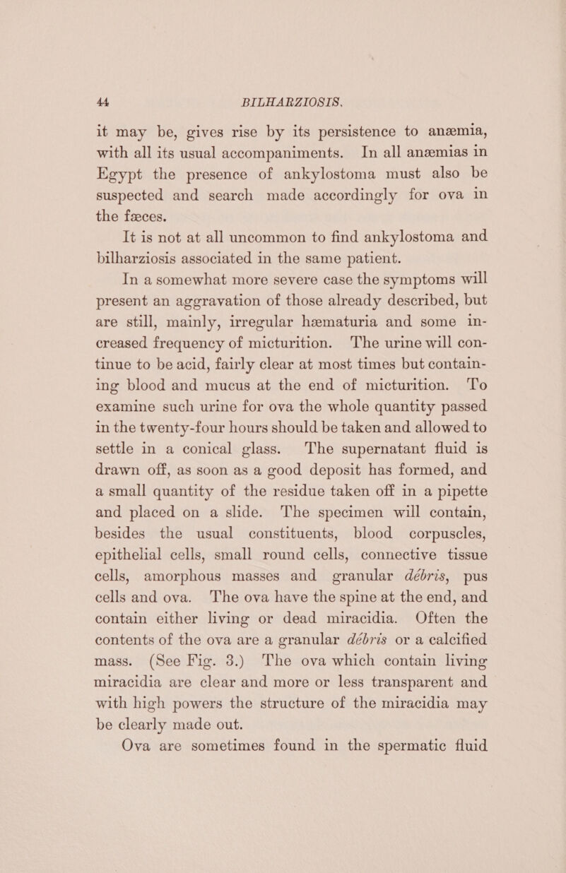 it may be, gives rise by its persistence to anemia, with all its usual accompaniments. In all anzemias in Egypt the presence of ankylostoma must also be suspected and search made accordingly for ova in the feeces. It is not at all uncommon to find ankylostoma and bilharziosis associated in the same patient. In a somewhat more severe case the symptoms will present an aggravation of those already described, but are still, mainly, irregular hematuria and some in- creased frequency of micturition. The urine will con- tinue to be acid, fairly clear at most times but contain- ing blood and mucus at the end of micturition. To examine such urine for ova the whole quantity passed in the twenty-four hours should be taken and allowed to settle in a conical glass. The supernatant fluid is drawn off, as soon as a good deposit has formed, and a small quantity of the residue taken off in a pipette and placed on a slide. ‘The specimen will contain, besides the usual constituents, blood corpuscles, epithelial cells, small round cells, connective tissue cells, amorphous masses and granular débris, pus cells and ova. The ova have the spine at the end, and contain either living or dead miracidia. Often the contents of the ova are a granular débris or a calcified mass. (See Fig. 3.) The ova which contain living miracidia are clear and more or less transparent and with high powers the structure of the miracidia may be clearly made out. Ova are sometimes found in the spermatic fluid