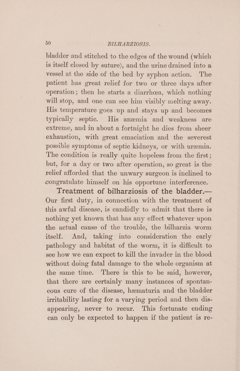 bladder and stitched to the edges of the wound (which is itself closed by suture), and the urine drained into a vessel at the side of the bed by syphon action. The patient has great relief for two or three days after operation; then he starts a diarrhcea, which nothing will stop, and one can see him visibly melting away. His temperature goes up and stays up and becomes typically septic. His anemia and weakness are extreme, and in about a fortnight he dies from sheer exhaustion, with great emaciation and the severest possible symptoms of septic kidneys, or with uremia. The condition is really quite hopeless from the first ; but, for a day or two after operation, so great is the relief afforded that the unwary surgeon is inclined to congratulate himself on his opportune interference. Treatment of bilharziosis of the bladder.— Our first duty, in connection with the treatment of this awful disease, is candidly to admit that there is nothing yet known that has any effect whatever upon the actual cause of the trouble, the bilharzia worm itself. And, taking into consideration the early pathology and habitat of the worm, it is difficult to see how we can expect to kill the invader in the blood without doing fatal damage to the whole organism at the same time. There is this to be said, however, that there are certainly many instances of spontan- eous cure of the disease, hematuria and the bladder irritability lasting for a varying period and then dis- appearing, never to recur. This fortunate ending can only be expected to happen if the patient is re-