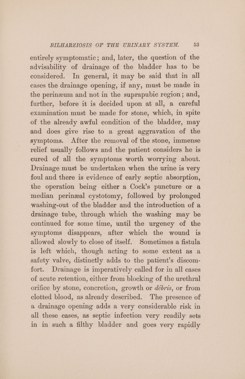 entirely symptomatic; and, later, the question of the advisability of drainage of the bladder has to be considered. In general, it may be said that in all cases the drainage opening, if any, must be made in the perinzeum and not in the suprapubic region; and, further, before it is decided upon at all, a careful examination must be made for stone, which, in spite of the already awful condition of the bladder, may and does give rise to a great aggravation of the symptoms. After the removal of the stone, immense relief usually follows and the patient considers he is cured of all the symptoms worth worrying about. Drainage must be undertaken when the urine is very foul and there is evidence of early septic absorption, the operation being either a Cock’s puncture or a median perinzeal cystotomy, followed by prolonged washing-out of the bladder and the introduction of a drainage tube, through which the washing may be continued for some time, until the urgency of the symptoms disappears, after which the wound is allowed slowly to close of itself. Sometimes a fistula is left which, though acting to some extent as a safety valve, distinctly adds to the patient’s discom- fort. Drainage is imperatively called for in all cases of acute retention, either from blocking of the urethral orifice by stone, concretion, growth or débris, or from clotted blood, as already described. The presence of a drainage opening adds a very considerable risk in all these cases, as septic infection very readily sets in in such a filthy bladder and goes very rapidly