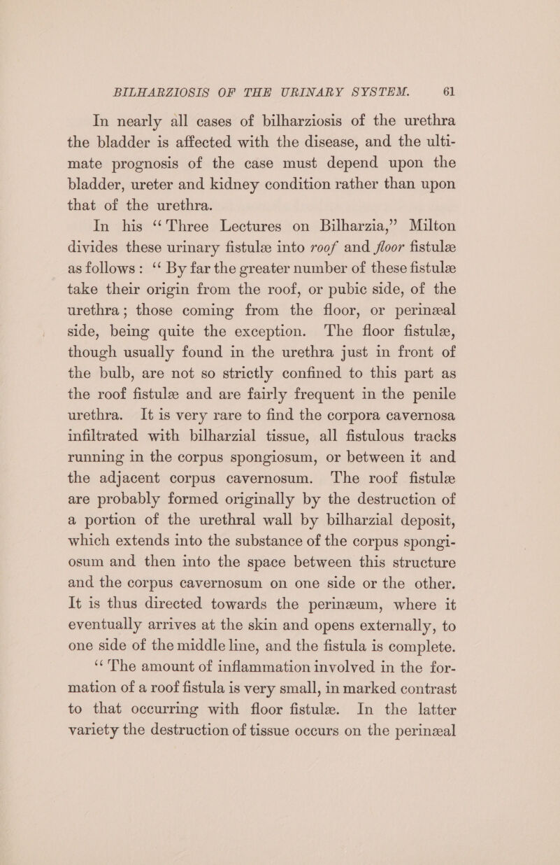 In nearly all cases of bilharziosis of the urethra the bladder is affected with the disease, and the ulti- mate prognosis of the case must depend upon the bladder, ureter and kidney condition rather than upon that of the urethra. In his “Three Lectures on Bilharzia,’ Milton divides these urinary fistulee into v00f and floor fistulee as follows: ‘‘ By far the greater number of these fistulze take their origin from the roof, or pubic side, of the urethra; those coming from the floor, or perineal side, being quite the exception. The floor fistule, though usually found in the urethra just in front of the bulb, are not so strictly confined to this part as the roof fistule and are fairly frequent in the penile urethra. It is very rare to find the corpora cavernosa infiltrated with bilharzial tissue, all fistulous tracks running in the corpus spongiosum, or between it and the adjacent corpus cavernosum. The roof fistule are probably formed originally by the destruction of a portion of the urethral wall by bilharzial deposit, which extends into the substance of the corpus spongi- osum and then into the space between this structure and the corpus cavernosum on one side or the other. It is thus directed towards the perinzeum, where it eventually arrives at the skin and opens externally, to one side of the middle line, and the fistula is complete. ‘The amount of inflammation involved in the for- mation of a roof fistula is very small, in marked contrast to that occurring with floor fistule. In the latter variety the destruction of tissue occurs on the perineal