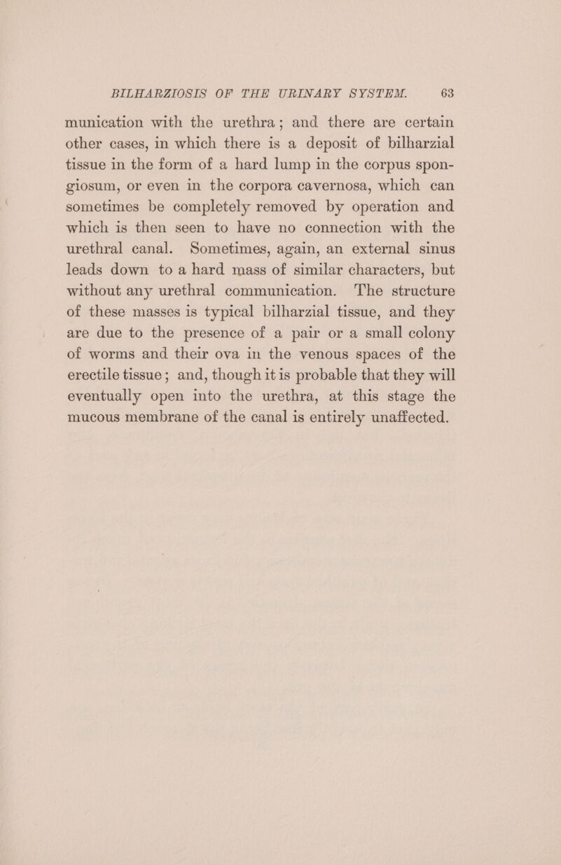 munication with the urethra; and there are certain other cases, in which there is a deposit of bilharzial tissue in the form of a hard lump in the corpus spon- giosum, or even in the corpora cavernosa, which can sometimes be completely removed by operation and which is then seen to have no connection with the urethral canal. Sometimes, again, an external sinus leads down to a hard mass of similar characters, but without any urethral communication. The structure of these masses is typical bilharzial tissue, and they are due to the presence of a pair or a small colony of worms and their ova in the venous spaces of the erectile tissue ; and, though itis probable that they will eventually open into the urethra, at this stage the mucous membrane of the canal is entirely unaffected.