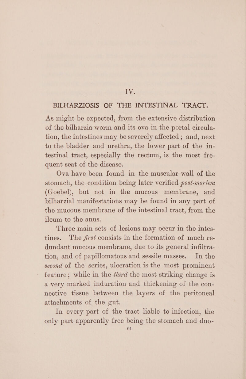 LY, BILHARZIOSIS OF THE INTESTINAL TRACT. As might be expected, from the extensive distribution of the bilharzia worm and its ova in the portal circula- tion, the intestines may be severely affected ; and, next to the bladder and urethra, the lower part of the in- testinal tract, especially the rectum, is the most fre- quent seat of the disease. Ova have been found in the muscular wall of the stomach, the condition being later verified post-mortem (Goebel), but not m the mucous membrane, and bilharzial manifestations may be found in any part of the mucous membrane of the intestinal tract, from the ileum to the anus. Three main sets of lesions may occur in the intes- tines. The jst consists in the formation of much re- dundant mucous membrane, due to its general infiltra- tion, and of papillomatous and sessile masses. In the second of the series, ulceration is the most prominent feature; while in the ¢hrd the most striking change is a very marked induration and thickening of the con- nective tissue between the layers of the peritoneal attachments of the gut. In every part of the tract lable to infection, the only part apparently free being the stomach and duo-