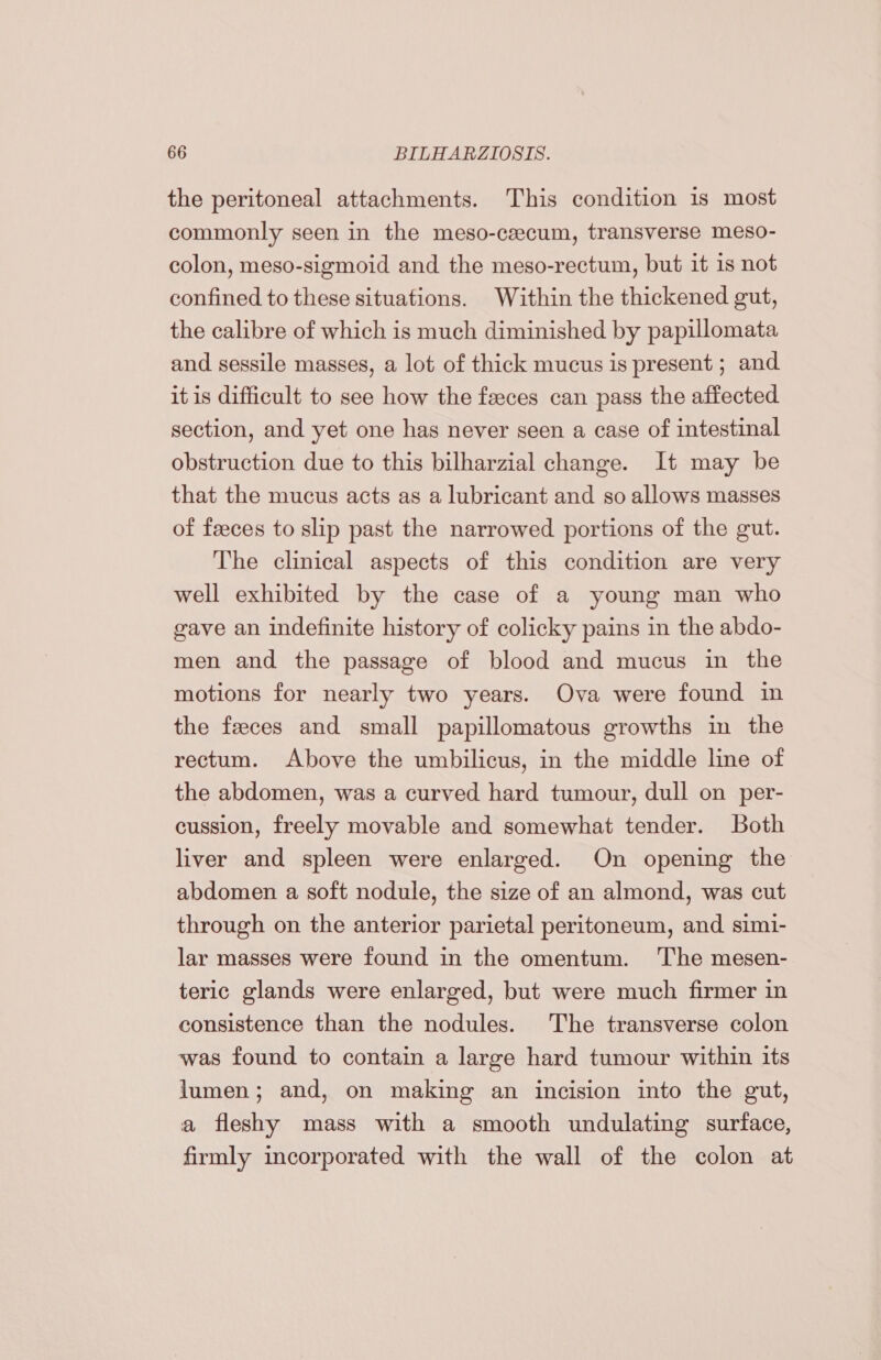 the peritoneal attachments. This condition is most commonly seen in the meso-ceecum, transverse meso- colon, meso-sigmoid and the meso-rectum, but it 1s not confined to these situations. Within the thickened gut, the calibre of which is much diminished by papillomata and sessile masses, a lot of thick mucus is present ; and it is difficult to see how the feces can pass the affected section, and yet one has never seen a case of intestinal obstruction due to this bilharzial change. It may be that the mucus acts as a lubricant and so allows masses of feeces to slip past the narrowed portions of the gut. The clinical aspects of this condition are very well exhibited by the case of a young man who gave an indefinite history of colicky pains in the abdo- men and the passage of blood and mucus in the motions for nearly two years. Ova were found in the feces and small papillomatous growths in the rectum. Above the umbilicus, in the middle line of the abdomen, was a curved hard tumour, dull on per- cussion, freely movable and somewhat tender. Both liver and spleen were enlarged. On opening the abdomen a soft nodule, the size of an almond, was cut through on the anterior parietal peritoneum, and simi- lar masses were found in the omentum. ‘The mesen- teric glands were enlarged, but were much firmer in consistence than the nodules. The transverse colon was found to contain a large hard tumour within its lumen; and, on making an incision into the gut, a fleshy mass with a smooth undulating surface, firmly incorporated with the wall of the colon at