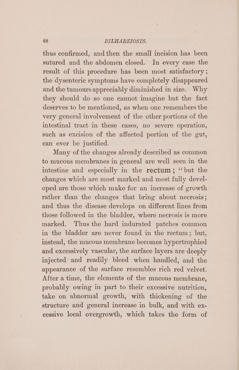 thus confirmed, and then the small incision has been sutured and the abdomen closed. In every case the result of this procedure has been most satisfactory ; the dysenteric symptoms have completely disappeared and the tumours appreciably diminished in size. Why they should do so one cannot imagine but the fact deserves to be mentioned, as when one remembers the very general involvement of the other portions of the intestinal tract in these cases, no severe operation, such as excision of the affected portion of the gut, can ever be justified. Many of the changes already described as common to mucous membranes in general are well seen in the intestine and especially in the rectum; ‘but the changes which are most marked and most fully devel- oped are those which make for an increase of growth rather than the changes that bring about necrosis; and thus the disease develops on different lines from those followed in the bladder, where necrosis is more marked. Thus the hard indurated patches common in the bladder are never found in the rectum; but, instead, the mucous membrane becomes hypertrophied and excessively vascular, the surface layers are deeply injected and readily bleed when handled, and the appearance of the surface resembles rich red velvet. After a time, the elements of the mucous membrane, probably owing in part to their excessive nutrition, take on abnormal growth, with thickening of the structure and general increase in bulk, and with ex- cessive local overgrowth, which takes the form of