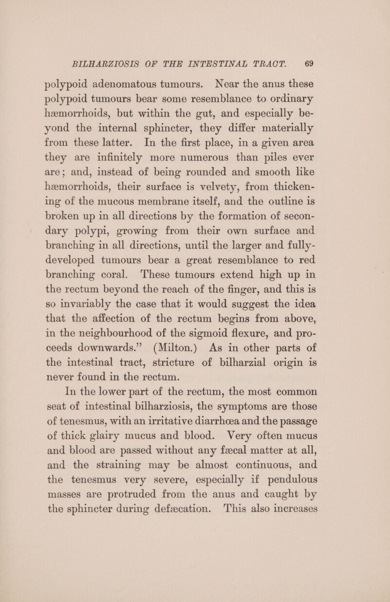polypoid adenomatous tumours. Near the anus these polypoid tumours bear some resemblance to ordinary hemorrhoids, but within the gut, and especially be- yond the internal sphincter, they differ materially from these latter. In the first place, in a given area they are infinitely more numerous than piles ever are; and, instead of being rounded and smooth like hemorrhoids, their surface is velvety, from thicken- ing of the mucous membrane itself, and the outline is broken up in all directions by the formation of secon- dary polypi, growing from their own surface and branching in all directions, until the larger and fully- developed tumours bear a great resemblance to red branching coral. These tumours extend high up in the rectum beyond the reach of the finger, and this is so invariably the case that it would suggest the idea that the affection of the rectum begins from above, in the neighbourhood of the sigmoid flexure, and pro- ceeds downwards.” (Milton.) As in other parts of the intestinal tract, stricture of bilharzial origin is never found in the rectum. In the lower part of the rectum, the most common seat of intestinal bilharziosis, the symptoms are those of tenesmus, with an irritative diarrhcea and the passage of thick glairy mucus and blood. Very often mucus and blood are passed without any feecal matter at all, and the straining may be almost continuous, and the tenesmus very severe, especially if pendulous masses are protruded from the anus and caught by the sphincter during defecation. This also increases