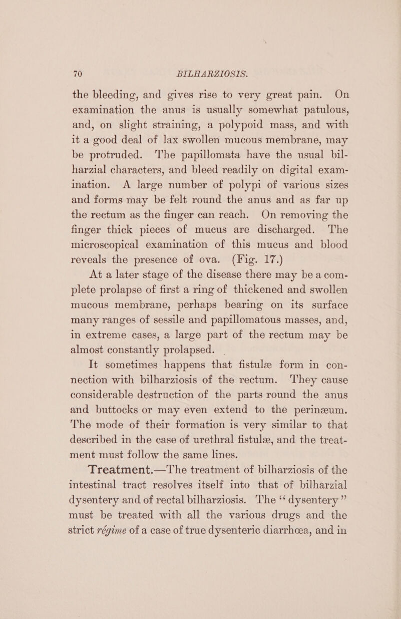 the bleeding, and gives rise to very great pain. On examination the anus is usually somewhat patulous, and, on slight straining, a polypoid mass, and with it a good deal of lax swollen mucous membrane, may be protruded. The papillomata have the usual bil- harzial characters, and bleed readily on digital exam- ination. A large number of polypi of various sizes and forms may be felt round the anus and as far up the rectum as the finger can reach. On removing the finger thick pieces of mucus are discharged. The microscopical examination of this mucus and blood reveals the presence of ova. (Fig. 17.) At a later stage of the disease there may be a com- plete prolapse of first a rmg of thickened and swollen mucous membrane, perhaps bearing on its surface many ranges of sessile and papillomatous masses, and, in extreme cases, a large part of the rectum may be almost constantly prolapsed. It sometimes happens that fistulae form in con- nection with bilharziosis of the rectum. ‘They cause considerable destruction of the parts round the anus and buttocks or may even extend to the perinzeum. The mode of their formation is very similar to that described in the case of urethral fistulee, and the treat- ment must follow the same lines. Treatment.—The treatment of bilharziosis of the intestinal tract resolves itself into that of bilharzial dysentery and of rectal bilharziosis. The ‘‘ dysentery ” must be treated with all the various drugs and the strict régime of a case of true dysenteric diarrhcea, and in