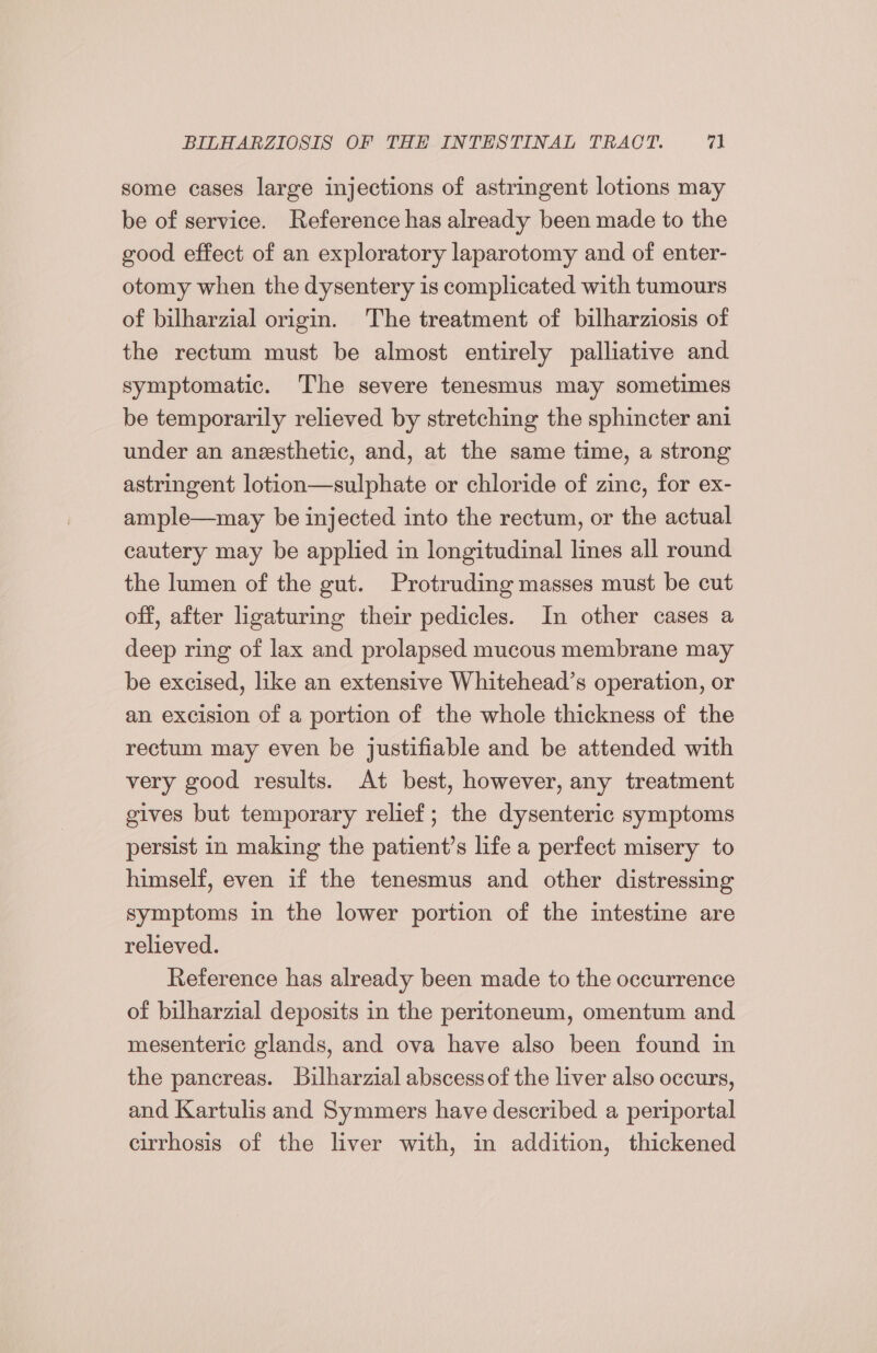 some cases large injections of astringent lotions may be of service. Reference has already been made to the good effect of an exploratory laparotomy and of enter- otomy when the dysentery is complicated with tumours of bilharzial origin. The treatment of bilharziosis of the rectum must be almost entirely palliative and symptomatic. The severe tenesmus may sometimes be temporarily relieved by stretching the sphincter ani under an anesthetic, and, at the same time, a strong astringent lotion—sulphate or chloride of zine, for ex- ample—may be injected into the rectum, or the actual cautery may be applied in longitudinal lines all round the lumen of the gut. Protruding masses must be cut off, after ligaturing their pedicles. In other cases a deep ring of lax and prolapsed mucous membrane may be excised, like an extensive Whitehead’s operation, or an excision of a portion of the whole thickness of the rectum may even be justifiable and be attended with very good results. At best, however, any treatment gives but temporary relief; the dysenteric symptoms persist in making the patient’s life a perfect misery to himself, even if the tenesmus and other distressing symptoms in the lower portion of the intestine are relieved. Reference has already been made to the occurrence of bilharzial deposits in the peritoneum, omentum and mesenteric glands, and ova have also been found in the pancreas. Bilharzial abscessof the liver also occurs, and Kartulis and Symmers have described a periportal cirrhosis of the liver with, in addition, thickened