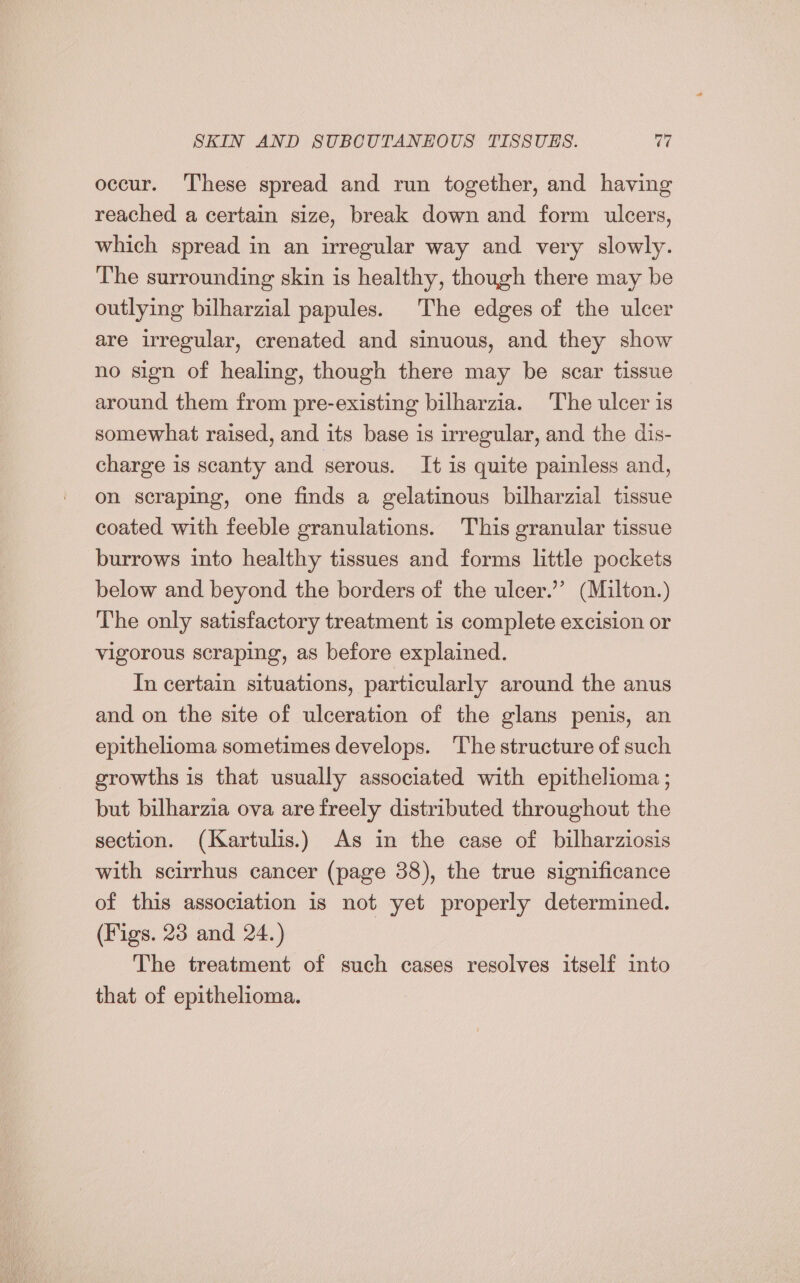 occur. These spread and run together, and having reached a certain size, break down and form ulcers, which spread in an irregular way and very slowly. The surrounding skin is healthy, though there may be outlying bilharzial papules. The edges of the ulcer are irregular, crenated and sinuous, and they show no sign of healing, though there may be scar tissue around them from pre-existing bilharzia. The ulcer is somewhat raised, and its base is irregular, and the dis- charge is scanty and serous. It is quite painless and, on scraping, one finds a gelatinous bilharzial tissue coated with feeble granulations. This granular tissue burrows into healthy tissues and forms little pockets below and beyond the borders of the ulcer.” (Milton.) The only satisfactory treatment is complete excision or vigorous scraping, as before explained. In certain situations, particularly around the anus and on the site of ulceration of the glans penis, an epithelioma sometimes develops. The structure of such growths is that usually associated with epithelioma ; but bilharzia ova are freely distributed throughout the section. (Kartulis.) As in the case of bilharziosis with scirrhus cancer (page 38), the true significance of this association is not yet properly determined. (Figs. 23 and 24.) The treatment of such cases resolves itself into that of epithelioma.