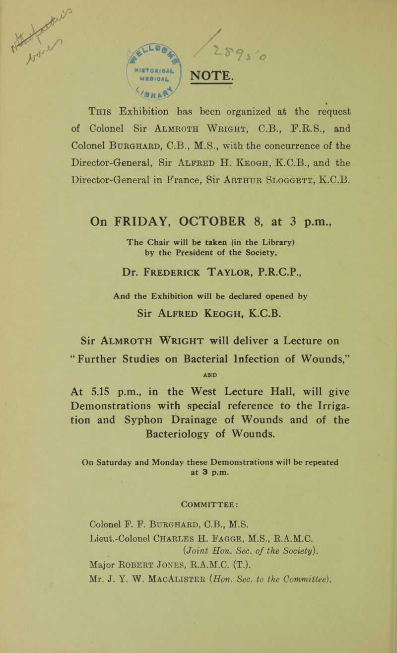 &lt; LLG ee wine oaieal \ MEDICAL “lar as’ THis Exhibition has been organized at the request of Colonel Sir AtMRoTH WricHt, C.B., F.R.S., and Colonel BURGHARD, C.B., M.S., with the concurrence of the Director-General, Sir ALFRED H. Kzoau, K.C.B., and the Director-General in France, Sir ARTHUR SLOGGETT, K.C.B. On FRIDAY, OCTOBER 8, at 3 p.m., The Chair will be taken (in the Library) by the President of the Society, Dr. FREDERICK TAYLOR, P.R.C.P., And the Exhibition will be declared opened by Sir ALFRED KEOGH, K.C.B. Sir ALMROTH WRIGHT will deliver a Lecture on “Further Studies on Bacterial Infection of Wounds,” AND At 5.15 p.m., in. the West Lecture Hall, will give Demonstrations with special reference to the Irriga- tion and Syphon Drainage of Wounds and of the Bacteriology of Wounds. On Saturday and Monday these Demonstrations will be repeated at 3 p,m. COMMITTEE: Colonel F. F. BURGHARD, O.B., M.S. Lieut.-Colonel CHARLES H. FAGGB#, M.S., R.A.M.C (Joint Hon. Sec. of the Society). NEajor ROBERT JONES, R.A.M.C. (T.); Mr. J. Y. W. MacAListER (Hon. Sec. to the Committee),