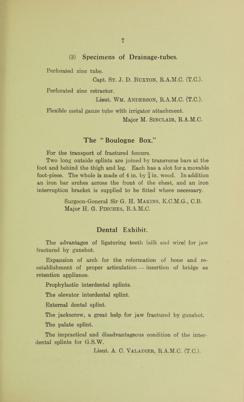 (3) Specimens of Drainage-tubes. Perforated zine tube. Capt. Sv. J. D. BUXTON, R.A.M.C. (T.C)). Perforated zinc retractor. Lieut. WM. ANDERSON, R.A.M.C. (T.C.). Flexible metal gauze tube with irrigator attachment. Major M. SINCLAIR, R.A.M.C. The “Boulogne Box.” For the transport of fractured femurs. Two long outside splints are joined by transverse bars at the foot and behind the thigh and leg. Each has a slot for a movable foot-piece. The whole is made of 4 in. by $in. wood. Inaddition an iron bar arches across the front of the chest, and an iron interruption bracket is supplied to be fitted where necessary. Surgeon-General Sir G. H. MAKINS, K.C.M.G., C.B. Major H. G. PINCHES, R.A.M.C. Dental Exhibit. The advantages of ligaturing teeth (silk and wire) for jaw fractured by gunshot. Expansion of arch for the reformation of bone and re- establishment of proper articulation — insertion of bridge as retention appliance. Prophylactic interdental splints. The elevator interdental splint. External dental splint. The jackscrew, a great help for jaw fractured by gunshot. The palate splint. The impractical and disadvantageous condition of the inter- dental splints for G.S.W.