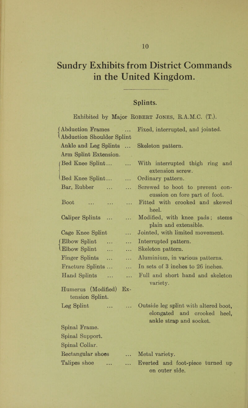 Pee Frames _ ; Abduction Shoulder Splint Ankle and Leg Splints Arm Splint Extension. ae Knee Splint... (Bed Knee Splint... Bar, Rubber Boot Caliper Splints Cage Knee Splint or Splint Elbow Splint Finger Splints Fracture Splints ... Hand Splints Humerus (Modified) Ex- tension Splint. Leg Splint Spinal Frame. Spinal Support. Spinal Collar. Rectangular shoes Talipes shoe Fixed, interrupted, and jointed. Skeleton pattern. With interrupted thigh ring and extension screw. Ordinary pattern. Screwed to boot to prevent con- cussion on fore part of foot. Fitted with crooked and skewed heel. Modified, with knee pads; plain and extensible. Jointed, with limited movement. stems Interrupted pattern. Skeleton pattern. Aluminium, in various patterns. In sets of 3 inches to 26 inches. Full and short hand and skeleton variety. Outside leg splint with altered boot, elongated and crooked heel, ankle strap and socket. Metal variety. Everted and foot-piece turned up on outer side.