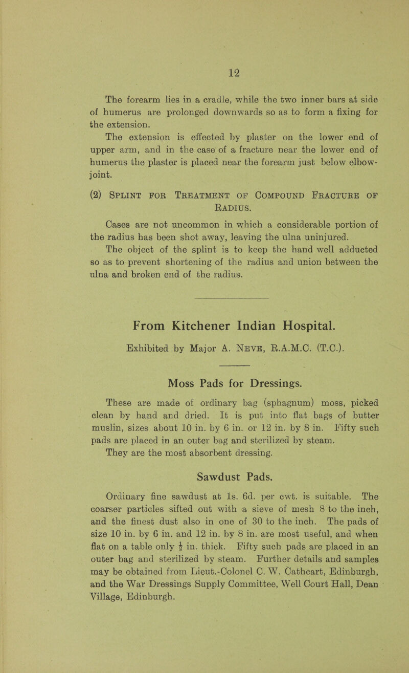 The forearm lies in a cradle, while the two inner bars at side of humerus are prolonged downwards so as to form a fixing for the extension. The extension is effected by plaster on the lower end of upper arm, and in the case of a fracture near the lower end of humerus the plaster is placed near the forearm just below elbow- joint. (2) SPLINT FOR TREATMENT OF COMPOUND FRACTURE OF RADIUS. Cases are not uncommon in which a considerable portion of the radius has been shot away, leaving the ulna uninjured. The object of the splint is to keep the hand well adducted so as to prevent shortening of the radius and union between the ulna and broken end of the radius. From Kitchener Indian Hospital. Exhibited by Major A. NEVE, R.A.M.C. (T.C.). Moss Pads for Dressings. These are made of ordinary bag (sphagnum) moss, picked clean by hand and dried. It is put into flat bags of butter muslin, sizes about 10 in. by 6 in. or 12 in. by 8in. Fifty such pads are placed in an outer bag and sterilized by steam. They are the most absorbent dressing. Sawdust Pads. Ordinary fine sawdust at ls. 6d. per cwt. is suitable. The coarser particles sifted out with a sieve of mesh 8 to the inch, and the finest dust also in one of 30 to the inch. The pads of size 10 in. by 6 in. and 12 in. by 8 in. are most useful, and when flat on a table only 4 in. thick. Fifty such pads are placed in an outer bag and sterilized by steam. Further details and samples may be obtained from Lieut.-Colonel C. W. Cathcart, Edinburgh, and the War Dressings Supply Committee, Well Court Hall, Dean » Village, Edinburgh. |
