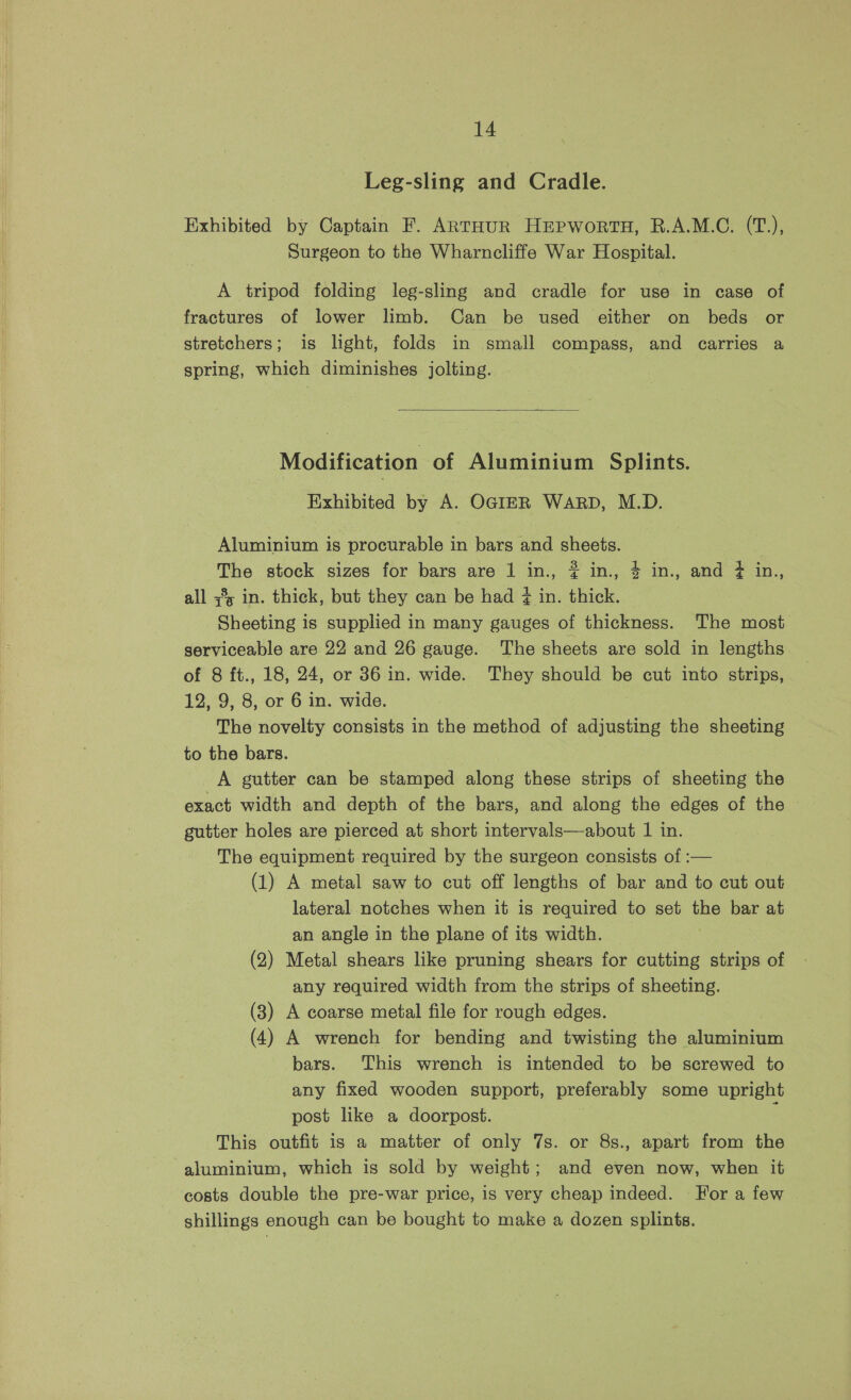 Leg-sling and Cradle. Exhibited by Captain F. ARTHUR HEPWoRTH, R.A.M.C. (T.), Surgeon to the Wharncliffe War Hospital. A tripod folding leg-sling and cradle for use in case of fractures of lower limb. Can be used either on beds or stretchers; is light, folds in small compass, and carries a spring, which diminishes jolting. Modification of Aluminium Splints. Exhibited by A. OGIER WARD, M.D. Aluminium is procurable in bars and sheets. The stock sizes for bars are 1 in., # in., 4 in., and ? in.,, all 3° in. thick, but they can be had ¢ in. thick. Sheeting is supplied in many gauges of thickness. The most serviceable are 22 and 26 gauge. The sheets are sold in lengths of 8 ft., 18, 24, or 36 in. wide. They should be cut into strips, 12, 9, 8, or 6 in. wide. The novelty consists in the method of adjusting the sheeting to the bars. A gutter can be stamped along these strips of sheeting the exact width and depth of the bars, and along the edges of the © gutter holes are pierced at short intervals—about 1 in. The equipment required by the surgeon consists of :— (1) A metal saw to cut off lengths of bar and to cut out lateral notches when it is required to set the bar at an angle in the plane of its width. (2) Metal shears like pruning shears for cutting strips of any required width from the strips of sheeting. (3) A coarse metal file for rough edges. (4) A wrench for bending and twisting the aluminium bars. This wrench is intended to be screwed to any fixed wooden support, preferably some upright post like a doorpost. : This outfit 1s a matter of only 7s. or 8s., apart from the aluminium, which is sold by weight; and even now, when it costs double the pre-war price, is very cheap indeed. For a few shillings enough can be bought to make a dozen splints.