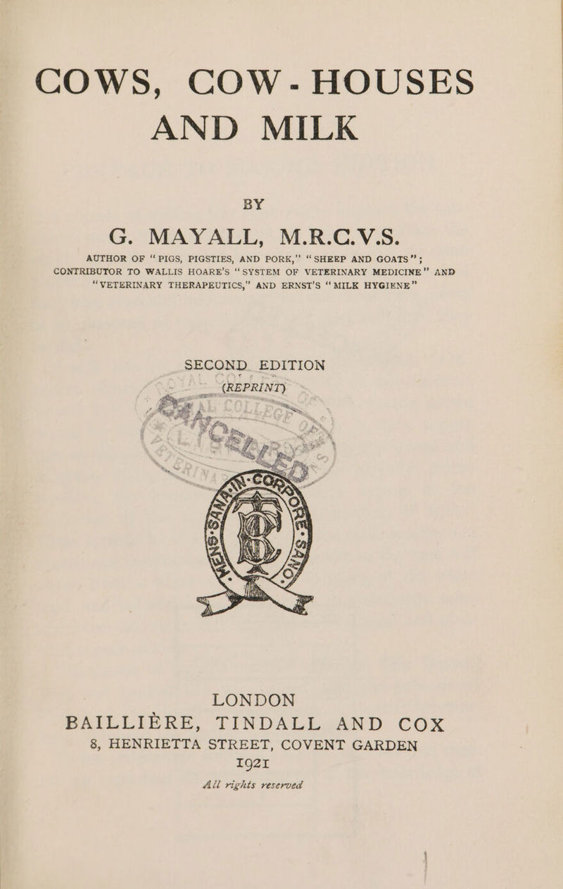 AND MILK BY G. MAYALL, M.R.C.V5S. AUTHOR OF “PIGS, PIGSTIES, AND PORK,” ‘“‘SHEEP AND GOATS”; CONTRIBUTOR TO WALLIS HOARE’S “SYSTEM OF VETERINARY MEDICINE” AND “VETERINARY THERAPEUTICS,” AND ERNST’S ‘‘ MILK HYGIENE” LONDON BAILLIERE, TINDALL AND COX 8, HENRIETTA STREET, COVENT GARDEN Ig21 All rights reserved