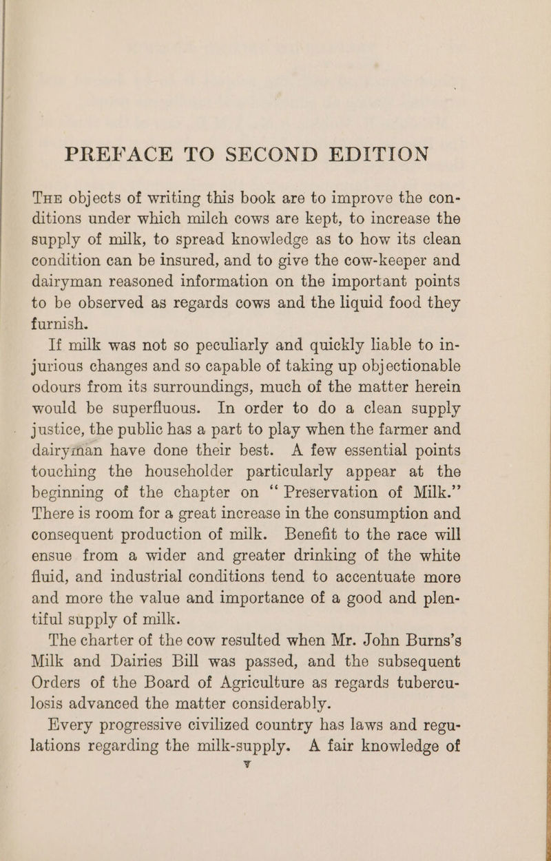 PREFACE TO SECOND EDITION THE objects of writing this book are to improve the con- ditions under which milch cows are kept, to increase the supply of milk, to spread knowledge as to how its clean condition can be insured, and to give the cow-keeper and dairyman reasoned information on the important points to be observed as regards cows and the liquid food they furnish. If milk was not so peculiarly and quickly liable to in- jurious changes and so capable of taking up objectionable odours from its surroundings, much of the matter herein would be superfluous. In order to do a clean supply justice, the public has a part to play when the farmer and dairyman have done their best. A few essential points touching the householder particularly appear at the beginning of the chapter on “ Preservation of Milk.” There is room for a great increase in the consumption and consequent production of milk. Benefit to the race will ensue from a wider and greater drinking of the white fluid, and industrial conditions tend to accentuate more and more the value and importance of a good and plen- tiful supply of milk. The charter of the cow resulted when Mr. John Burns’s Milk and Dairies Bill was passed, and the subsequent Orders of the Board of Agriculture as regards tubercu- losis advanced the matter considerably. Every progressive civilized country has laws and regu- lations regarding the milk-supply. A fair knowledge of ¥