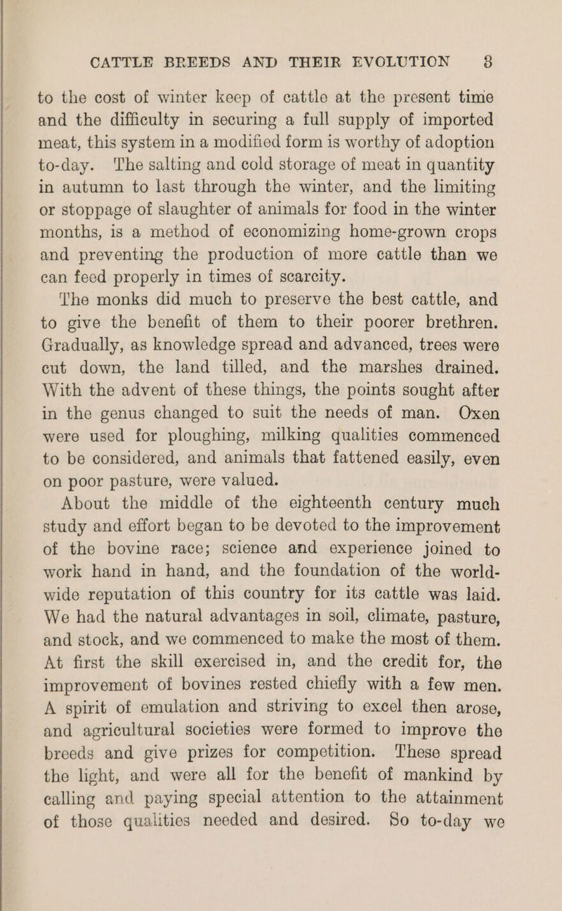 to the cost of winter keep of cattle at the present time and the difficulty in securing a full supply of imported meat, this system in a modified form is worthy of adoption to-day. ‘The salting and cold storage of meat in quantity in autumn to last through the winter, and the limiting or stoppage of slaughter of animals for food in the winter months, is a method of economizing home-grown crops and preventing the production of more cattle than we can feed properly in times of scarcity. The monks did much to preserve the best cattle, and to give the benefit of them to their poorer brethren. Gradually, as knowledge spread and advanced, trees were cut down, the land tilled, and the marshes drained. With the advent of these things, the points sought after in the genus changed to suit the needs of man. Oxen were used for ploughing, milking qualities commenced to be considered, and animals that fattened easily, even on poor pasture, were valued. About the middle of the eighteenth century much study and effort began to be devoted to the improvement of the bovine race; science and experience joined to work hand in hand, and the foundation of the world- wide reputation of this country for its cattle was laid. We had the natural advantages in soil, climate, pasture, and stock, and we commenced to make the most of them. At first the skill exercised in, and the credit for, the improvement of bovines rested chiefly with a few men. A spirit of emulation and striving to excel then arose, and agricultural societies were formed to improve the breeds and give prizes for competition. These spread the light, and were all for the benefit of mankind by calling and paying special attention to the attainment of those qualities needed and desired. So to-day we