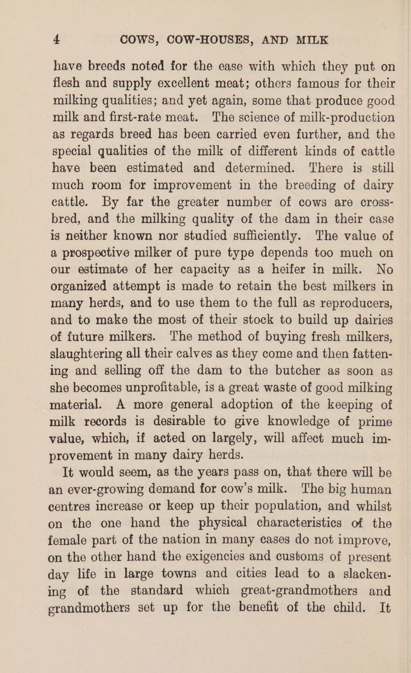 have breeds noted for the ease with which they put on flesh and supply excellent meat; others famous for their milking qualities; and yet again, some that produce good milk and first-rate meat. The science of milk-production as regards breed has been carried even further, and the special qualities of the milk of different kinds of cattle have been estimated and determined. There is still much room for improvement in the breeding of dairy cattle. By far the greater number of cows are cross- bred, and the milking quality of the dam in their case ts neither known nor studied sufficiently. The value of a prospective milker of pure type depends too much on our estimate of her capacity as a heifer in milk. No organized attempt is made to retain the best milkers in many herds, and to use them to the full as reproducers, and to make the most of their stock to build up dairies of future milkers. The method of buying fresh milkers, slaughtering all their calves as they come and then fatten- ing and selling off the dam to the butcher as soon as she becomes unprofitable, is a great waste of good milking material. A more general adoption of the keeping of milk records is desirable to give knowledge of prime value, which, if acted on largely, will affect much im- provement in many dairy herds. It would seem, as the years pass on, that there will be an ever-growing demand for cow’s milk. The big human centres increase or keep up their population, and whilst on the one hand the physical characteristics of the female part of the nation in many cases do not improve, on the other hand the exigencies and customs of present day life in large towns and cities lead to a slacken- ing of the standard which great-grandmothers and erandmothers set up for the benefit of the child. It
