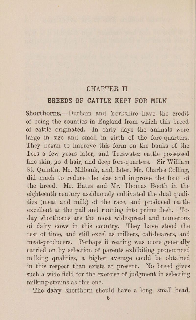 CHAPTER II BREEDS OF CATTLE KEPT FOR MILK Shorthorns,—Durham and Yorkshire have the credit of being the counties in England from which this breed of cattle originated. In early days the animals were large in size and small in girth of the fore-quarters. They began to improve this form on the banks of the Tees a few years later, and Teeswater cattle possessed fine skin, go d hair, and deep fore-quarters. Sir William St. Quintin, Mr. Milbank, and, later, Mr. Charles Colling, did much to reduce the size and improve the form of the breed. Mr. Bates and Mr. Thomas Booth in the eighteenth century assiduously cultivated the dual quali- ties (meat and milk) of the race, and produced cattle excellent at the pail and running into prime flesh. To- day shorthorns are the most widespread and numerous of dairy cows in this country. They have stood the test of time, and still excel as milkers, calf-bearers, and meat-producers. Perhaps if rearing was more generally carried on by selection of parents exhibiting pronounced milking qualities, a higher average could be obtained in this respect than exists at present. No breed gives such a wide field for the exercise of judgment in selecting milking-strains as this one. The datry shorthorn should have a long, small head,