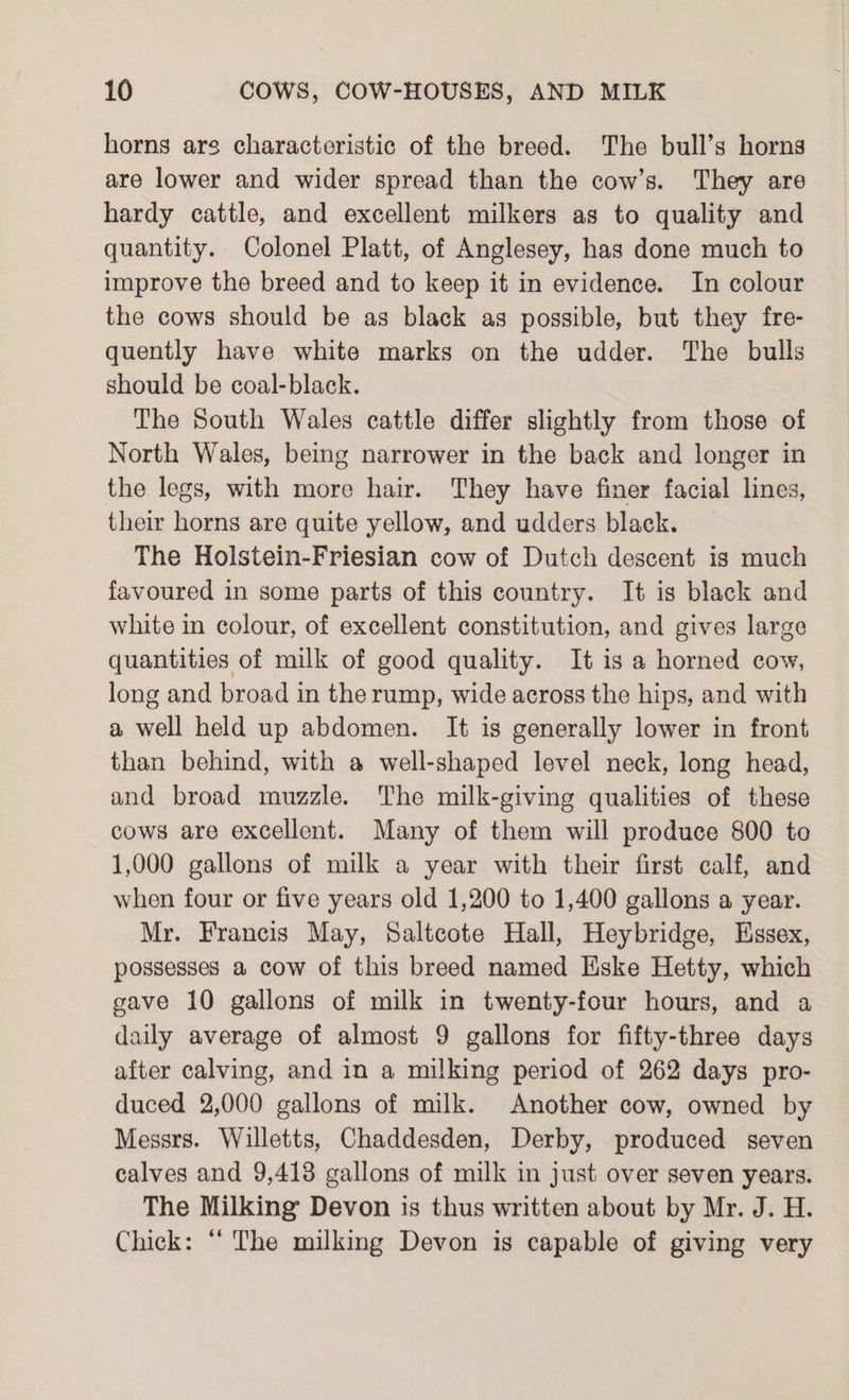 horns ars characteristic of the breed. The bull’s horns are lower and wider spread than the cow’s. They are hardy cattle, and excellent milkers as to quality and quantity. Colonel Platt, of Anglesey, has done much to improve the breed and to keep it in evidence. In colour the cows should be as black as possible, but they fre- quently have white marks on the udder. The bulls should be coal-black. The South Wales cattle differ slightly from those of North Wales, being narrower in the back and longer in the legs, with more hair. They have finer facial lines, their horns are quite yellow, and udders black. The Holstein-Friesian cow of Dutch descent is much favoured in some parts of this country. It is black and white in colour, of excellent constitution, and gives large quantities of milk of good quality. It is a horned cow, long and broad in the rump, wide across the hips, and with a well held up abdomen. It is generally lower in front than behind, with a well-shaped level neck, long head, and broad muzzle. The milk-giving qualities of these cows are excellent. Many of them will produce 800 to 1,000 gallons of milk a year with their first calf, and when four or five years old 1,200 to 1,400 gallons a year. Mr. Francis May, Saltcote Hall, Heybridge, Essex, possesses a cow of this breed named Eske Hetty, which gave 10 gallons of milk in twenty-four hours, and a daily average of almost 9 gallons for fifty-three days after calving, and in a milking period of 262 days pro- duced 2,000 gallons of milk. Another cow, owned by Messrs. Willetts, Chaddesden, Derby, produced seven calves and 9,413 gallons of milk in just over seven years. The Milking Devon is thus written about by Mr. J. H. Chick: ‘‘ The milking Devon is capable of giving very