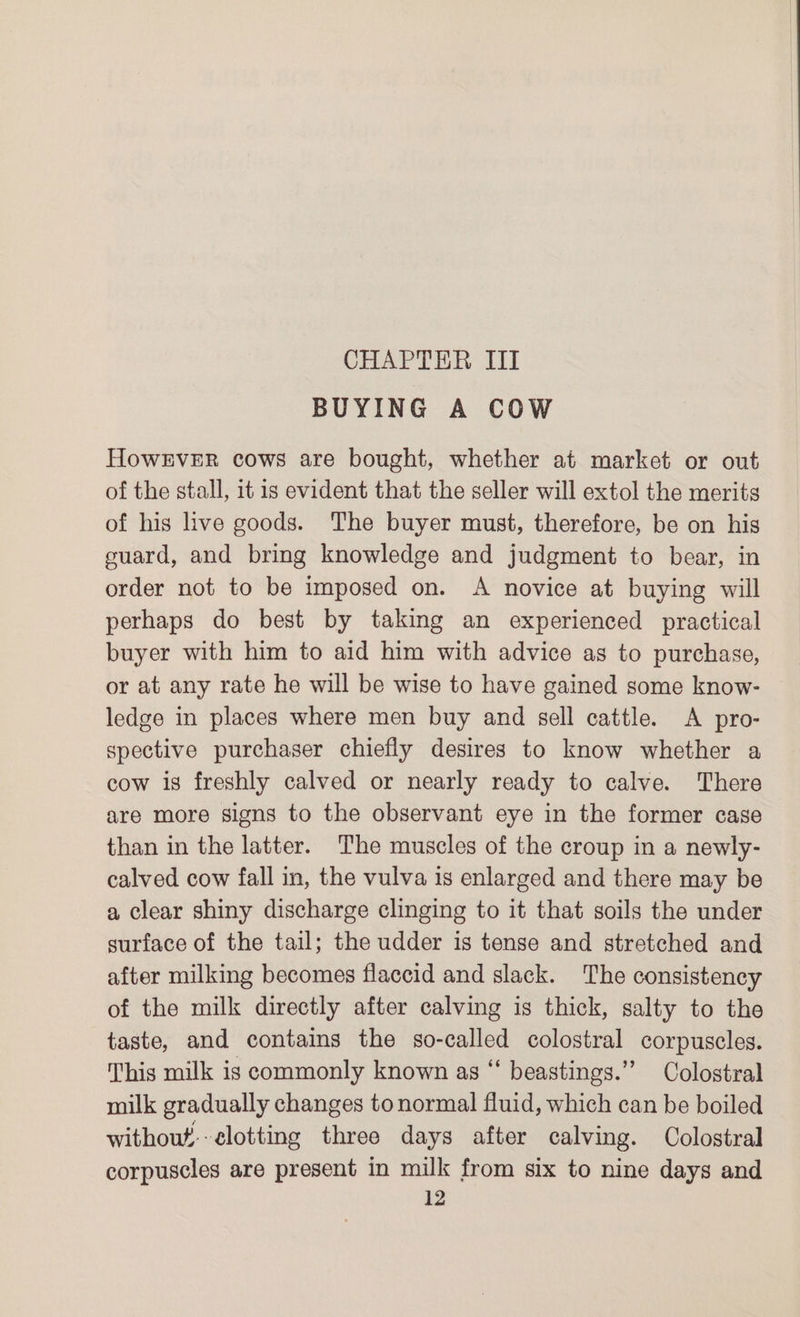 BUYING A COW HowEveER cows are bought, whether at market or out of the stall, it is evident that the seller will extol the merits of his live goods. The buyer must, therefore, be on his guard, and bring knowledge and judgment to bear, in order not to be imposed on. A novice at buying will perhaps do best by taking an experienced practical buyer with him to aid him with advice as to purchase, or at any rate he will be wise to have gained some know- ledge in places where men buy and sell cattle. A pro- spective purchaser chiefly desires to know whether a cow is freshly calved or nearly ready to calve. There are more signs to the observant eye in the former case than in the latter. The muscles of the croup in a newly- calved cow fall in, the vulva is enlarged and there may be a clear shiny discharge clinging to it that soils the under surface of the tail; the udder is tense and stretched and after milking becomes flaccid and slack. The consistency of the milk directly after calving is thick, salty to the taste, and contains the so-called colostral corpuscles. This milk is commonly known as “ beastings.” Colostral milk gradually changes to normal fluid, which can be boiled without-elotting three days after calving. Colostral corpuscles are present in milk from six to nine days and