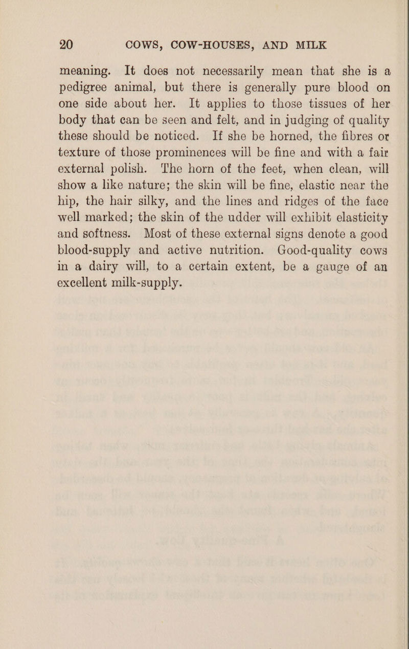 meaning. It does not necessarily mean that she is a pedigree animal, but there is generally pure blood on one side about her. It applies to those tissues of her body that can be seen and felt, and in judging of quality these should be noticed. If she be horned, the fibres or texture of those prominences will be fine and with a fair external polish. ‘The horn of the feet, when clean, will show a like nature; the skin will be fine, elastic near the hip, the hair silky, and the lines and ridges of the face well marked; the skin of the udder will exhibit elasticity and softness. Most of these external signs denote a good blood-supply and active nutrition. Good-quality cows in a dairy will, to a certain extent, be a gauge of an excellent milk-supply.