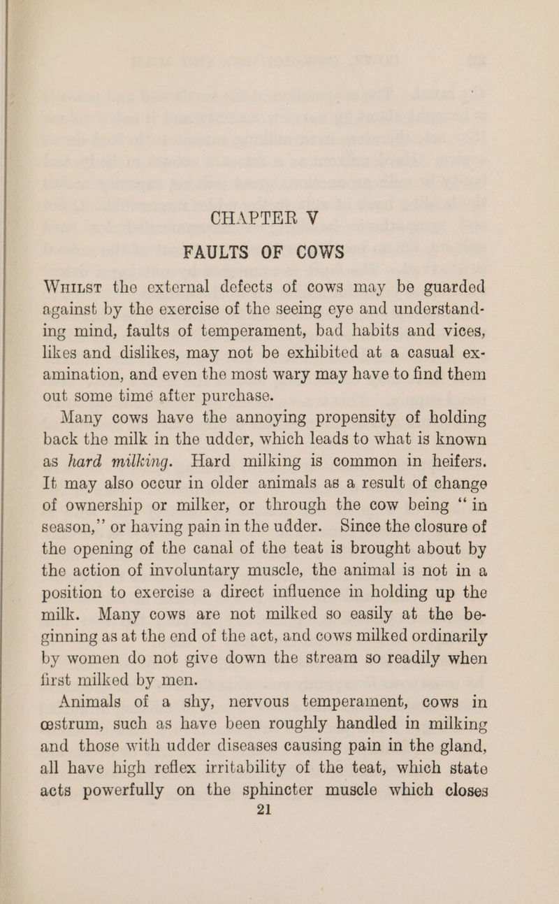 FAULTS OF COWS Wuiust the external defects of cows may be guarded against by the exercise of the seeing eye and understand- ing mind, faults of temperament, bad habits and vices, likes and dislikes, may not be exhibited at a casual ex- amination, and even the most wary may have to find them out some time after purchase. Many cows have the annoying propensity of holding back the milk in the udder, which leads to what is known as hard milking. Hard milking is common in heifers. It may also oceur in older animals as a result of change of ownership or milker, or through the cow being “ in season,’ or having paininthe udder. Since the closure of the opening of the canal of the teat is brought about by the action of involuntary muscle, the animal is not in a position to exercise a direct influence in holding up the milk. Many cows are not milked so easily at the be- ginning as at the end of the act, and cows milked ordinarily by women do not give down the stream so readily when first milked by men. Animals of a shy, nervous temperament, cows in cestrum, such as have been roughly handled in milking and those with udder diseases causing pain in the gland, all have high reflex irritability of the teat, which state acts powerfully on the sphincter muscle which closes