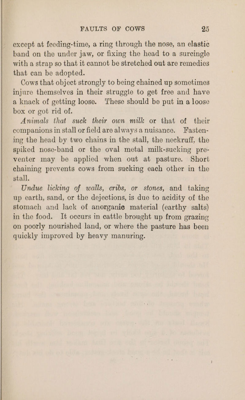 except at feeding-time, a ring through the nose, an elastic band on the under jaw, or fixing the head to a surcingle with a strap so that it cannot be stretched out are remedies that can be adopted. Cows that object strongly to being chained up sometimes injure themselves in their struggle to get free and have a knack of getting loose. ‘These should be put in a loose box or got rid of. Animals that suck their own milk or that of their companions in stall or field are always a nuisance. Hasten- ing the head by two chains in the stall, the neckruff, the spiked nose-band or the oval metal milk-sucking pre- venter may be applied when out at pasture. Short chaining prevents cows from sucking each other in the stall. Undue licking of walls, cribs, or stones, and taking up earth, sand, or the dejections, is due to acidity of the stomach and lack of anorganie material (earthy salts) in the food. It occurs in cattle brought up from grazing on poorly nourished land, or where the pasture has been quickly improved by heavy manuring.
