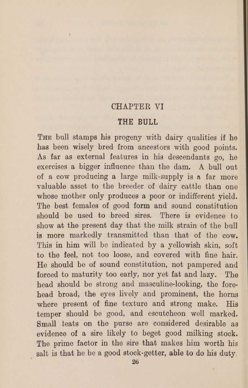 THE BULL Tue bull stamps his progeny with dairy qualities if he has been wisely bred from ancestors with good points. As far as external features in his descendants go, he exercises a bigger influence than the dam. A bull out of a cow producing a large milk-supply is a far more valuable asset to the breeder of dairy cattle than one whose mother only produces a poor or indifferent yield. The best females of good form and sound constitution should be used to breed sires. There is evidence to show at the present day that the milk strain of the bull is more markedly transmitted than that of the cow. This in him will be indicated by a yellowish skin, soft to the feel, not too loose, and covered with fine hair. He should be of sound constitution, not pampered and forced to maturity too early, nor yet fat and lazy. The head should be strong and masculine-looking, the fore- head broad, the eyes lively and prominent, the horns where present of fine texture and strong make. His temper should be good, and escutcheon well marked. Small teats on the purse are considered desirable as evidence of a sire likely to beget good milking stock. The prime factor in the sire that makes him worth his salt is that he be a good stock-getter, able to do his duty,