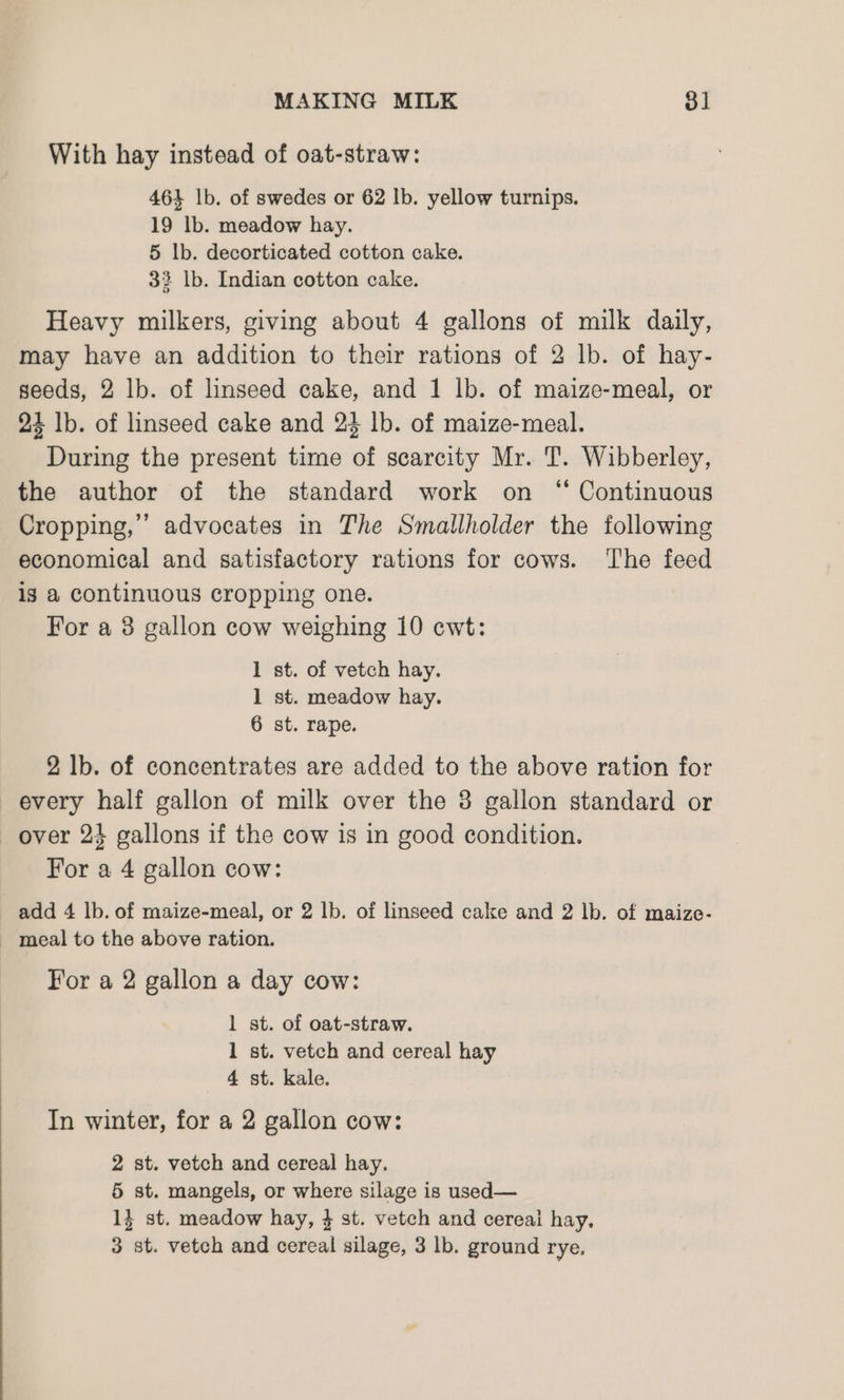 With hay instead of oat-straw: 464 lb. of swedes or 62 lb. yellow turnips. 19 lb. meadow hay. 5 lb. decorticated cotton cake. 33 lb. Indian cotton cake. Heavy milkers, giving about 4 gallons of milk daily, may have an addition to their rations of 2 lb. of hay- seeds, 2 lb. of linseed cake, and 1 lb. of maize-meal, or 24 lb. of linseed cake and 24 lb. of maize-meal. During the present time of scarcity Mr. T. Wibberley, the author of the standard work on “ Continuous Cropping,” advocates in The Smallholder the following economical and satisfactory rations for cows. ‘The feed ig a continuous cropping one. For a 3 gallon cow weighing 10 cwt: 1 st. of vetch hay. 1 st. meadow hay. 6 st. rape. 2 lb. of concentrates are added to the above ration for every half gallon of milk over the 3 gallon standard or over 24 gallons if the cow is in good condition. For a 4 gallon cow: add 4 lb. of maize-meal, or 2 lb. of linseed cake and 2 lb. of maize- ~ meal to the above ration. For a 2 gallon a day cow: 1 st. of oat-straw. 1 st. vetch and cereal hay 4 st. kale. In winter, for a 2 gallon cow: 2 st. vetch and cereal hay. 5 st. mangels, or where silage is used— 14 st. meadow hay, 4 st. vetch and cereai hay,