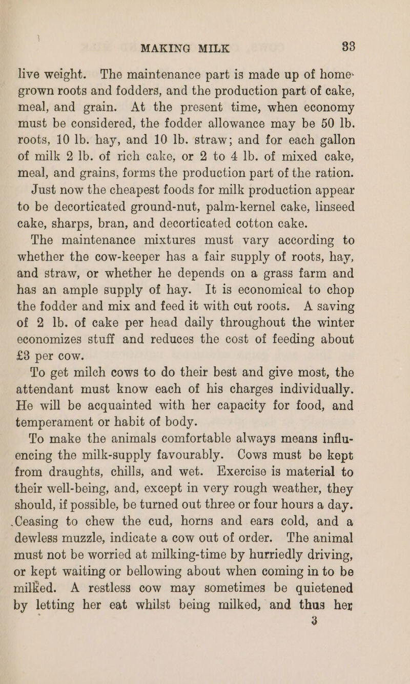 live weight. The maintenance part is made up of home: grown roots and fodders, and the production part of cake, meal, and grain. At the present time, when economy must be considered, the fodder allowance may be 50 lb. roots, 10 lb. hay, and 10 lb. straw; and for each gallon of milk 2 lb. of rich cake, or 2 to 4 lb. of mixed cake, meal, and grains, forms the production part of the ration. Just now the cheapest foods for milk production appear to be decorticated ground-nut, palm-kernel cake, linseed cake, sharps, bran, and decorticated cotton cake. The maintenance mixtures must vary according to whether the cow-keeper has a fair supply of roots, hay, and straw, or whether he depends on a grass farm and has an ample supply of hay. It is economical to chop the fodder and mix and feed it with cut roots. A saving of 2 lb. of cake per head daily throughout the winter economizes stuff and reduces the cost of feeding about £3 per cow. To get milch cows to do their best and give most, the attendant must know each of his charges individually. He will be acquainted with her capacity for food, and temperament or habit of body. To make the animals comfortable always means influ- encing the milk-supply favourably. Cows must be kept from draughts, chills, and wet. Exercise is material to their well-being, and, except in very rough weather, they should, if possible, be turned out three or four hours a day. .Ceasing to chew the cud, horns and ears cold, and a dewless muzzle, indicate a cow out of order. The animal must not be worried at milking-time by hurriedly driving, or kept waiting or bellowing about when coming in to be milked. A restless cow may sometimes be quietened by letting her eat whilst being milked, and thus her 3