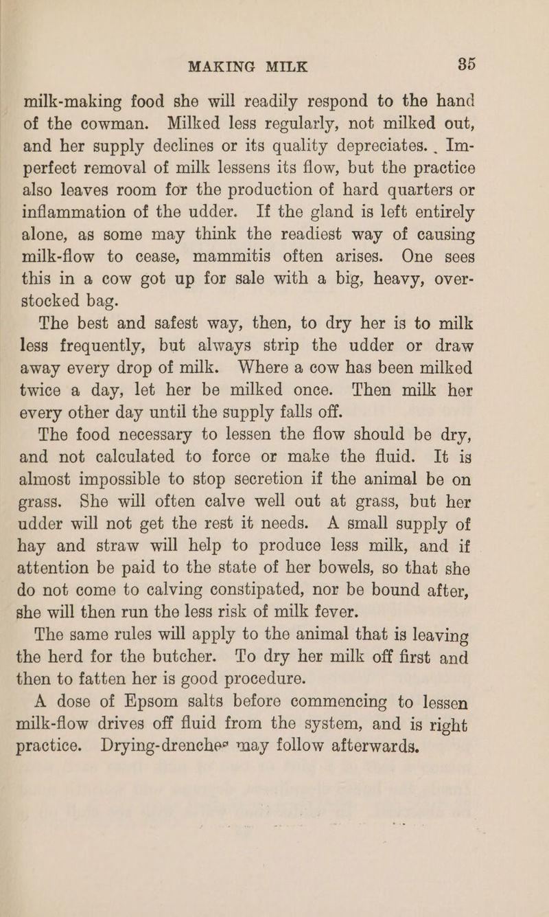 milk-making food she will readily respond to the hand of the cowman. Milked less regularly, not milked out, and her supply declines or its quality depreciates. _ Im- perfect removal of milk lessens its flow, but the practice also leaves room for the production of hard quarters or inflammation of the udder. If the gland is left entirely alone, as some may think the readiest way of causing milk-flow to cease, mammitis often arises. One sees this in a cow got up for sale with a big, heavy, over- stocked bag. The best and safest way, then, to dry her is to milk less frequently, but always strip the udder or draw away every drop of milk. Where a cow has been milked twice a day, let her be milked once. Then milk her every other day until the supply falls off. The food necessary to lessen the flow should be dry, and not calculated to force or make the fluid. It ig almost impossible to stop secretion if the animal be on grass. She will often calve well out at grass, but her udder will not get the rest it needs. A small supply of hay and straw will help to produce less milk, and if attention be paid to the state of her bowels, so that she do not come to calving constipated, nor be bound after, she will then run the less risk of milk fever. The same rules will apply to the animal that is leaving the herd for the butcher. To dry her milk off first and then to fatten her is good procedure. A dose of Epsom salts before commencing to lessen milk-flow drives off fluid from the system, and ig right practice. Drying-drenche* may follow afterwards.