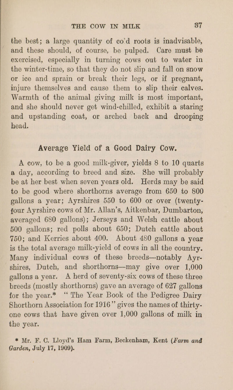 the best; a large quantity of co'd roots is inadvisable, and these should, of course, be pulped. Care must be exercised, especially in turning cows out to water in the winter-time, so that they do not slip and fall on snow or ice and sprain or break their legs, or if pregnant, injure themselves and cause them to slip their calves. Warmth of the animal giving milk is most important, and she should never get wind-chilled, exhibit a staring and upstanding coat, or arched back and drooping head. Average Yield of a Good Dairy Cow. A cow, to be a good milk-giver, yields 8 to 10 quarts a day, according to breed and size. She will probably be at her best when seven years old. Herds may be said to be good where shorthorns average from 650 to 800 gallons a year; Ayrshires 550 to 600 or over (twenty- four Ayrshire cows of Mr. Allan’s, Aitkenbar, Dumbarton, averaged 680 gallons); Jerseys and Welsh cattle about 500 gallons; red polls about 650; Dutch cattle about 750; and Kerries about 400. About 480 gallons a year is the total average milk-yield of cows in all the country. Many individual cows of these breeds—notably Ayr- shires, Dutch, and shorthorns—may give over 1,000 gallons a year. A herd of seventy-six cows of these three breeds (mostly shorthorns) gave an average of 627 gallons for the year.* “ The Year Book of the Pedigree Dairy Shorthorn Association for 1916” gives the names of thirty- one cows that have given over 1,000 gallons of milk in the year. * Mr. F.C. Lioyd’s Ham Farm, Beckenham, Kent (Farm and Garden, July 17, 1909).