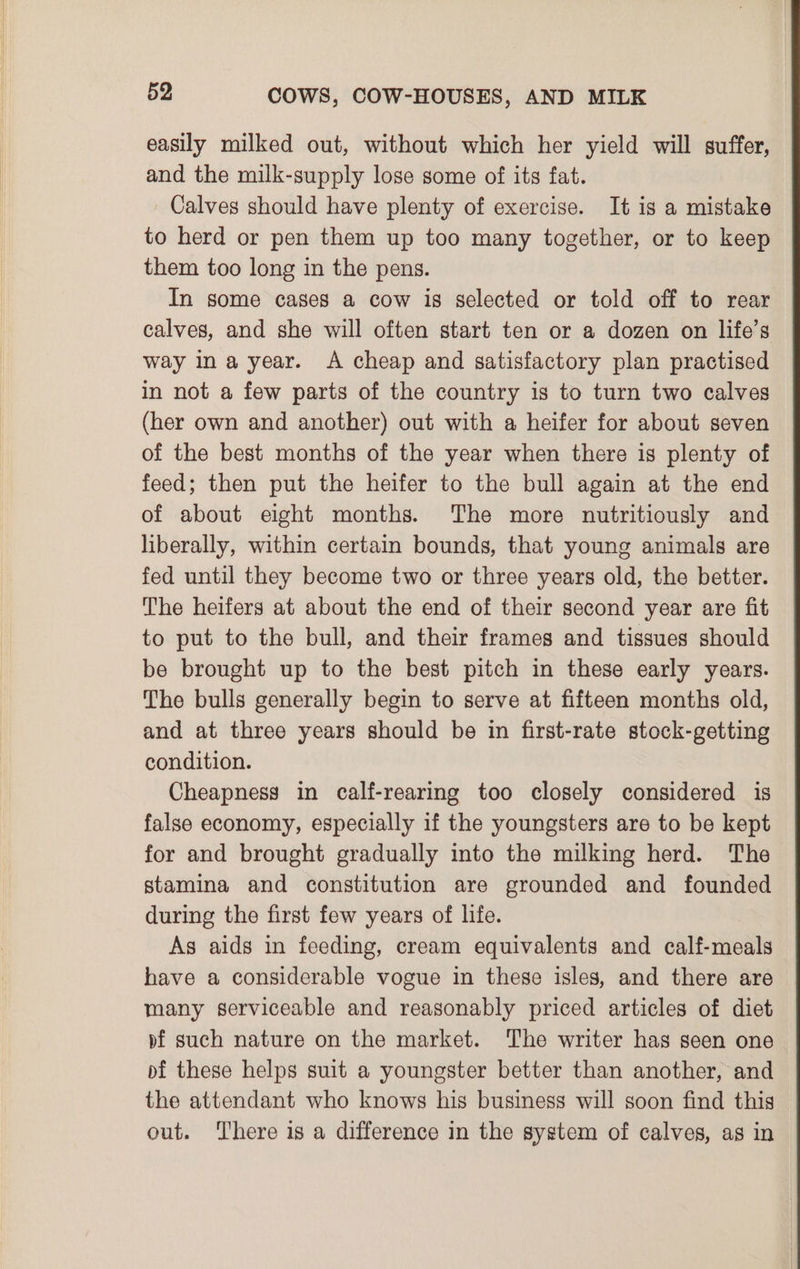 easily milked out, without which her yield will suffer, and the milk-supply lose some of its fat. Calves should have plenty of exercise. It is a mistake to herd or pen them up too many together, or to keep them too long in the pens. In some cases a cow is selected or told off to rear calves, and she will often start ten or a dozen on life’s way ina year. A cheap and satisfactory plan practised in not a few parts of the country is to turn two calves (her own and another) out with a heifer for about seven of the best months of the year when there is plenty of feed; then put the heifer to the bull again at the end of about eight months. The more nutritiously and liberally, within certain bounds, that young animals are fed until they become two or three years old, the better. The heifers at about the end of their second year are fit to put to the bull, and their frames and tissues should be brought up to the best pitch in these early years. The bulls generally begin to serve at fifteen months old, and at three years should be in first-rate stock-getting condition. Cheapness in calf-rearing too closely considered is false economy, especially if the youngsters are to be kept for and brought gradually into the milking herd. The stamina and constitution are grounded and founded during the first few years of life. As aids in feeding, cream equivalents and calf-meals have a considerable vogue in these isles, and there are many serviceable and reasonably priced articles of diet pf such nature on the market. The writer has seen one bf these helps suit a youngster better than another, and the attendant who knows his business will soon find this out. There is a difference in the system of calves, as in