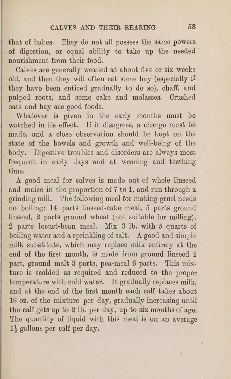 that of babes. They do not all possess the same powers of digestion, or equal ability to take up the needed’ nourishment from their food. Calves are generally weaned at about five or six weeks old, and then they will often eat some hay (especially if they have been enticed gradually to do so), chaff, and pulped roots, and some cake and molasses. Crushed oats and hay are good foods. Whatever is given in the early months must be watched in its effect. If it disagrees, a change must be made, and a close observation should be kept on the state of the bowels and growth and well-being of the body. Digestive troubles and disorders are always most frequent in early days and at weaning and teething time. A good meal for calves is made out of whole linseed and maize in the proportion of 7 to 1, and run through a grinding mill. The following meal for making gruel needs no boiling: 14 parts linseed-cake meal, 5 parts ground linseed, 2 parts ground wheat (not suitable for milling), 2 parts locust-bean meal. Mix 3 lb. with 5 quarts of boiling water and a sprinkling of salt. A good and simple — milk substitute, which may replace milk entirely at the end of the first month, is made from ground linseed 1 part, ground malt 3 parts, pea-meal 6 parts. This mix- ture is scalded as required and reduced to the proper temperature with cold water. It gradually replaces milk, and at the end of the first month each calf takes about 18 oz. of the mixture per day, gradually increasing until the calf gets up to 2 lb. per day, up to six months of age. The quantity of liquid with this meal is on an average 13 gallons per calf per day.